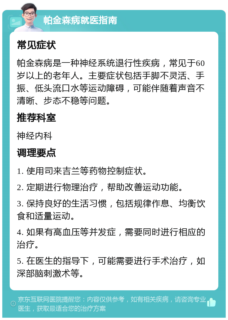 帕金森病就医指南 常见症状 帕金森病是一种神经系统退行性疾病，常见于60岁以上的老年人。主要症状包括手脚不灵活、手振、低头流口水等运动障碍，可能伴随着声音不清晰、步态不稳等问题。 推荐科室 神经内科 调理要点 1. 使用司来吉兰等药物控制症状。 2. 定期进行物理治疗，帮助改善运动功能。 3. 保持良好的生活习惯，包括规律作息、均衡饮食和适量运动。 4. 如果有高血压等并发症，需要同时进行相应的治疗。 5. 在医生的指导下，可能需要进行手术治疗，如深部脑刺激术等。