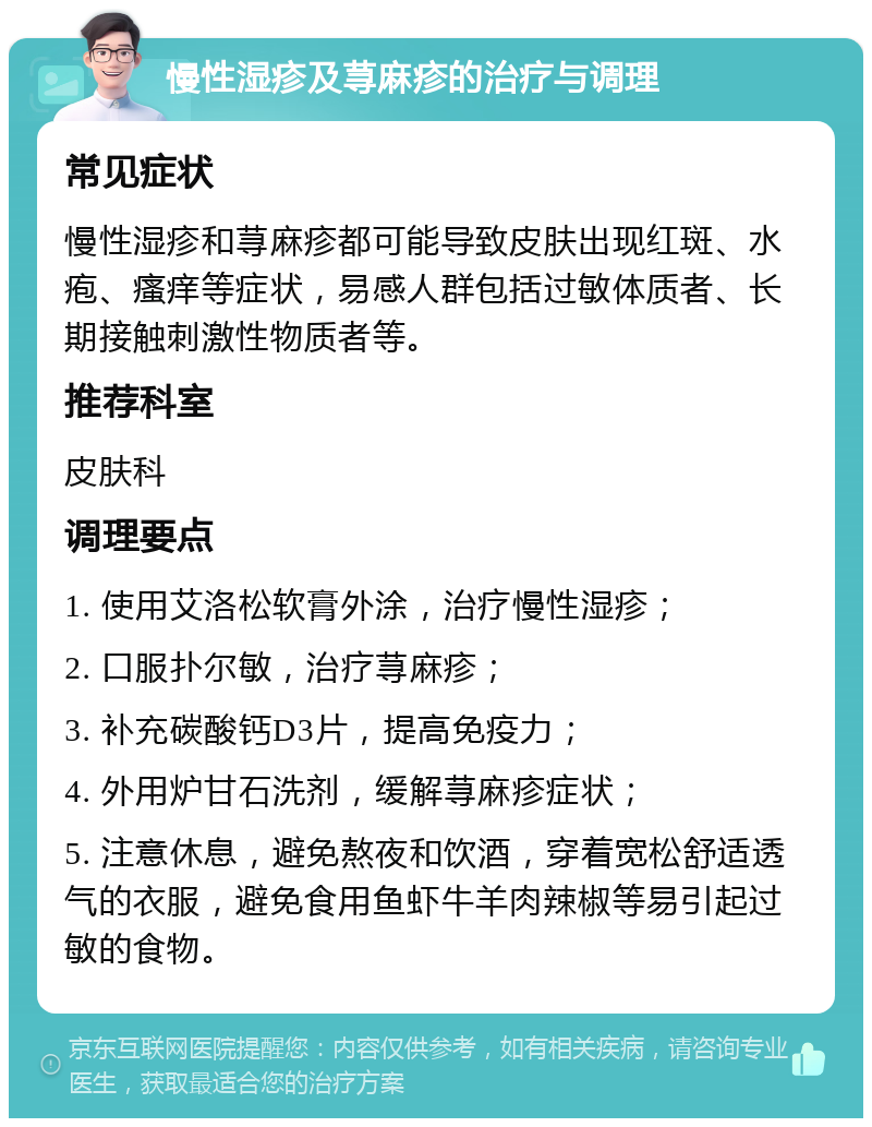 慢性湿疹及荨麻疹的治疗与调理 常见症状 慢性湿疹和荨麻疹都可能导致皮肤出现红斑、水疱、瘙痒等症状，易感人群包括过敏体质者、长期接触刺激性物质者等。 推荐科室 皮肤科 调理要点 1. 使用艾洛松软膏外涂，治疗慢性湿疹； 2. 口服扑尔敏，治疗荨麻疹； 3. 补充碳酸钙D3片，提高免疫力； 4. 外用炉甘石洗剂，缓解荨麻疹症状； 5. 注意休息，避免熬夜和饮酒，穿着宽松舒适透气的衣服，避免食用鱼虾牛羊肉辣椒等易引起过敏的食物。