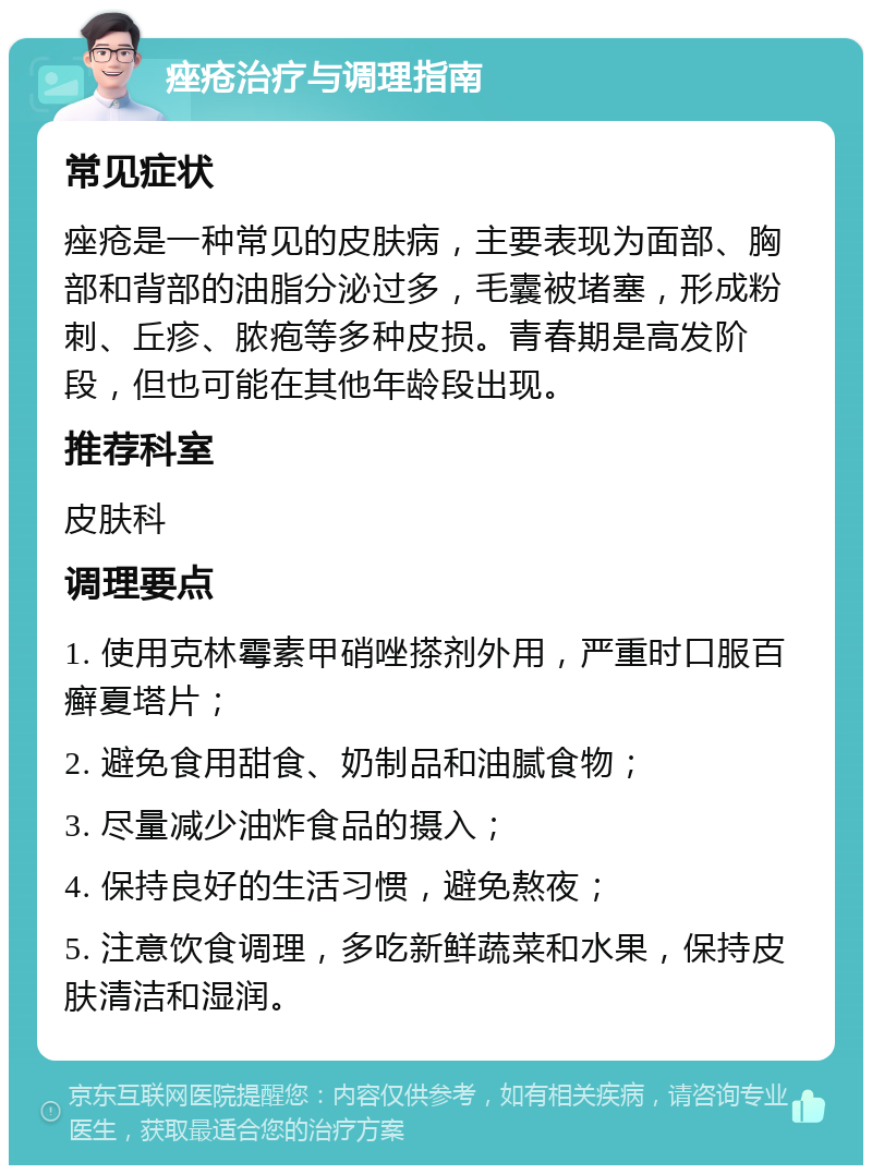 痤疮治疗与调理指南 常见症状 痤疮是一种常见的皮肤病，主要表现为面部、胸部和背部的油脂分泌过多，毛囊被堵塞，形成粉刺、丘疹、脓疱等多种皮损。青春期是高发阶段，但也可能在其他年龄段出现。 推荐科室 皮肤科 调理要点 1. 使用克林霉素甲硝唑搽剂外用，严重时口服百癣夏塔片； 2. 避免食用甜食、奶制品和油腻食物； 3. 尽量减少油炸食品的摄入； 4. 保持良好的生活习惯，避免熬夜； 5. 注意饮食调理，多吃新鲜蔬菜和水果，保持皮肤清洁和湿润。