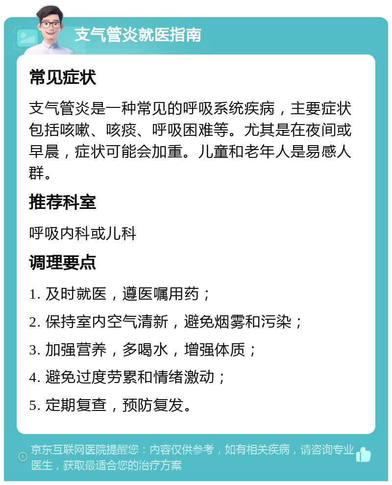 支气管炎就医指南 常见症状 支气管炎是一种常见的呼吸系统疾病，主要症状包括咳嗽、咳痰、呼吸困难等。尤其是在夜间或早晨，症状可能会加重。儿童和老年人是易感人群。 推荐科室 呼吸内科或儿科 调理要点 1. 及时就医，遵医嘱用药； 2. 保持室内空气清新，避免烟雾和污染； 3. 加强营养，多喝水，增强体质； 4. 避免过度劳累和情绪激动； 5. 定期复查，预防复发。