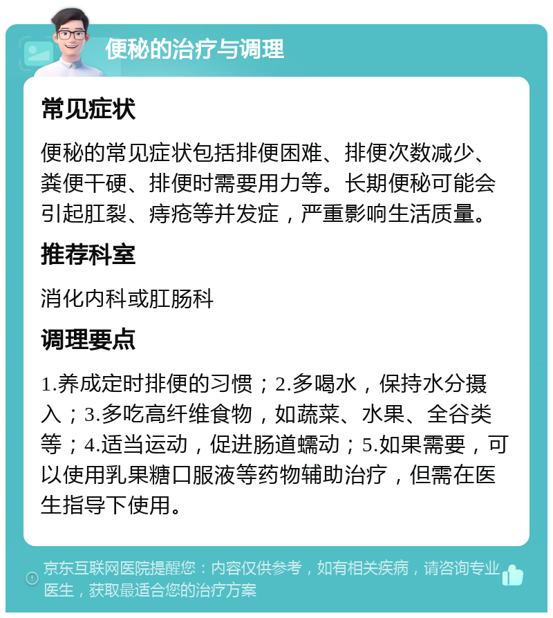 便秘的治疗与调理 常见症状 便秘的常见症状包括排便困难、排便次数减少、粪便干硬、排便时需要用力等。长期便秘可能会引起肛裂、痔疮等并发症，严重影响生活质量。 推荐科室 消化内科或肛肠科 调理要点 1.养成定时排便的习惯；2.多喝水，保持水分摄入；3.多吃高纤维食物，如蔬菜、水果、全谷类等；4.适当运动，促进肠道蠕动；5.如果需要，可以使用乳果糖口服液等药物辅助治疗，但需在医生指导下使用。