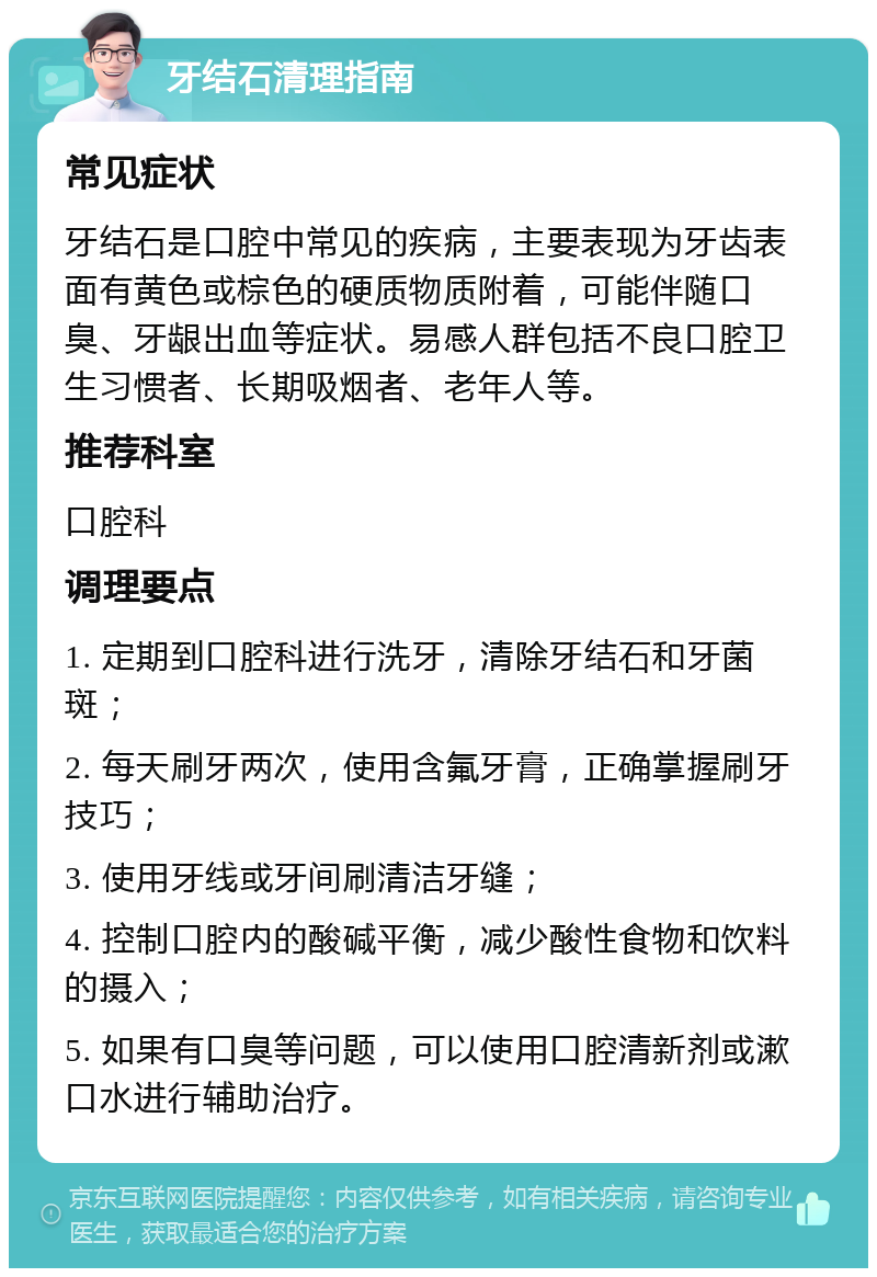 牙结石清理指南 常见症状 牙结石是口腔中常见的疾病，主要表现为牙齿表面有黄色或棕色的硬质物质附着，可能伴随口臭、牙龈出血等症状。易感人群包括不良口腔卫生习惯者、长期吸烟者、老年人等。 推荐科室 口腔科 调理要点 1. 定期到口腔科进行洗牙，清除牙结石和牙菌斑； 2. 每天刷牙两次，使用含氟牙膏，正确掌握刷牙技巧； 3. 使用牙线或牙间刷清洁牙缝； 4. 控制口腔内的酸碱平衡，减少酸性食物和饮料的摄入； 5. 如果有口臭等问题，可以使用口腔清新剂或漱口水进行辅助治疗。