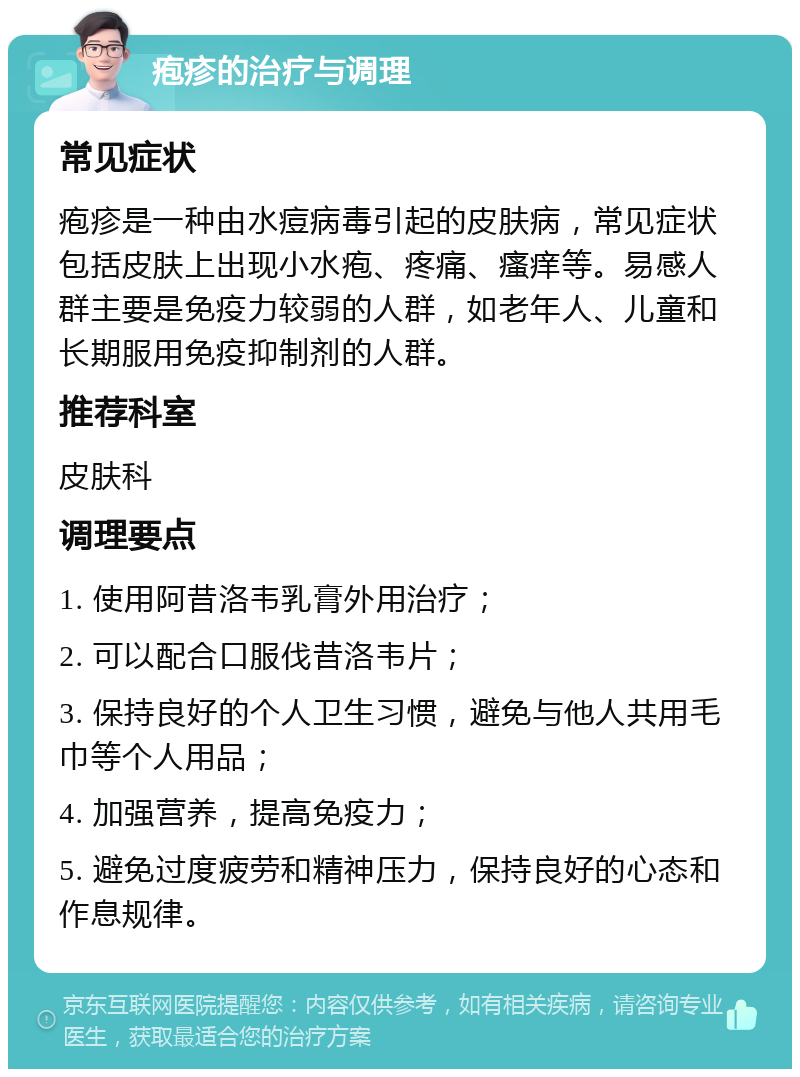 疱疹的治疗与调理 常见症状 疱疹是一种由水痘病毒引起的皮肤病，常见症状包括皮肤上出现小水疱、疼痛、瘙痒等。易感人群主要是免疫力较弱的人群，如老年人、儿童和长期服用免疫抑制剂的人群。 推荐科室 皮肤科 调理要点 1. 使用阿昔洛韦乳膏外用治疗； 2. 可以配合口服伐昔洛韦片； 3. 保持良好的个人卫生习惯，避免与他人共用毛巾等个人用品； 4. 加强营养，提高免疫力； 5. 避免过度疲劳和精神压力，保持良好的心态和作息规律。