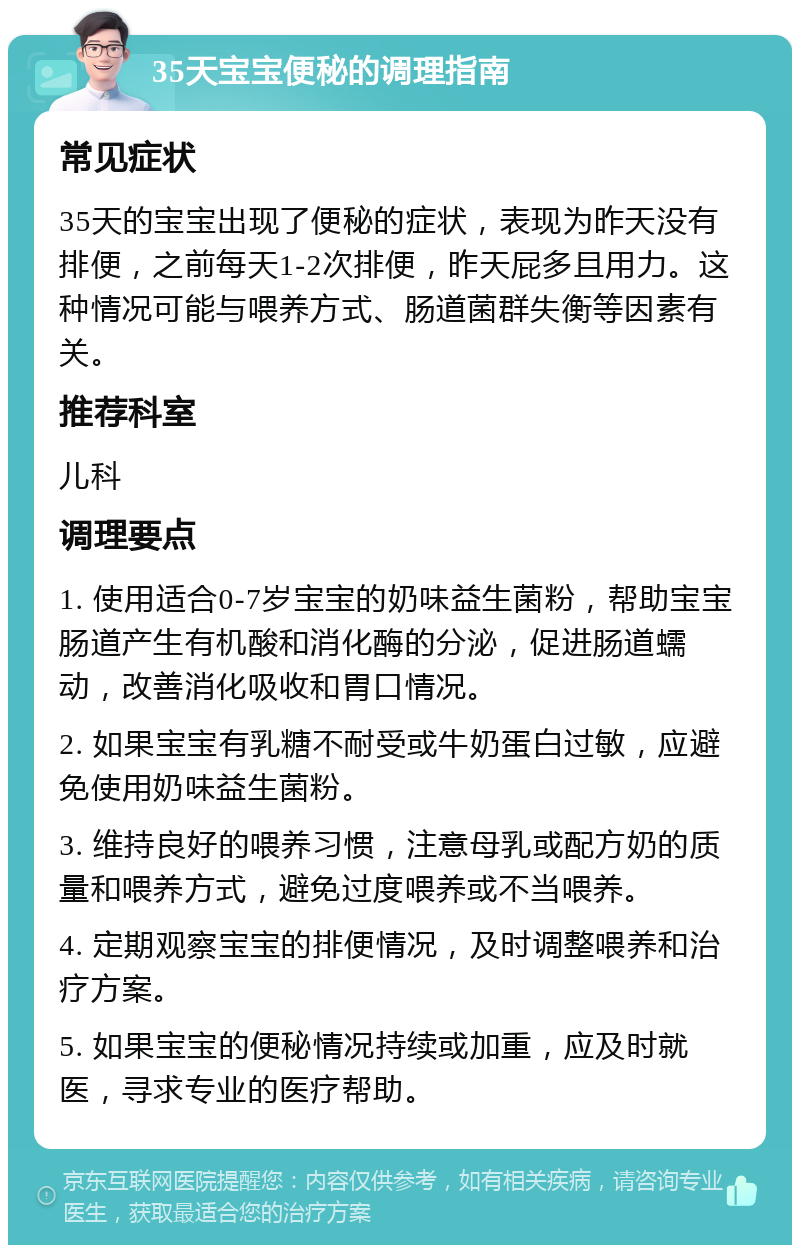 35天宝宝便秘的调理指南 常见症状 35天的宝宝出现了便秘的症状，表现为昨天没有排便，之前每天1-2次排便，昨天屁多且用力。这种情况可能与喂养方式、肠道菌群失衡等因素有关。 推荐科室 儿科 调理要点 1. 使用适合0-7岁宝宝的奶味益生菌粉，帮助宝宝肠道产生有机酸和消化酶的分泌，促进肠道蠕动，改善消化吸收和胃口情况。 2. 如果宝宝有乳糖不耐受或牛奶蛋白过敏，应避免使用奶味益生菌粉。 3. 维持良好的喂养习惯，注意母乳或配方奶的质量和喂养方式，避免过度喂养或不当喂养。 4. 定期观察宝宝的排便情况，及时调整喂养和治疗方案。 5. 如果宝宝的便秘情况持续或加重，应及时就医，寻求专业的医疗帮助。