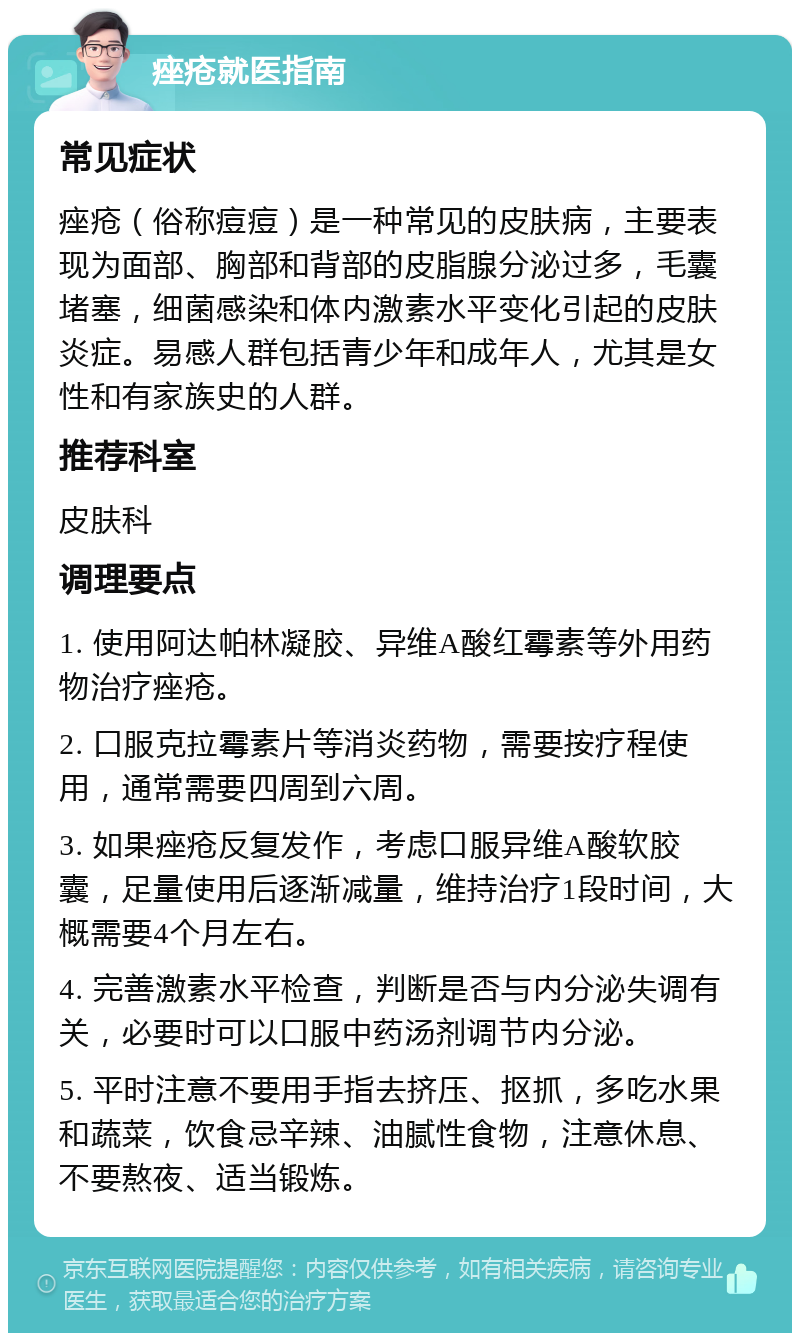 痤疮就医指南 常见症状 痤疮（俗称痘痘）是一种常见的皮肤病，主要表现为面部、胸部和背部的皮脂腺分泌过多，毛囊堵塞，细菌感染和体内激素水平变化引起的皮肤炎症。易感人群包括青少年和成年人，尤其是女性和有家族史的人群。 推荐科室 皮肤科 调理要点 1. 使用阿达帕林凝胶、异维A酸红霉素等外用药物治疗痤疮。 2. 口服克拉霉素片等消炎药物，需要按疗程使用，通常需要四周到六周。 3. 如果痤疮反复发作，考虑口服异维A酸软胶囊，足量使用后逐渐减量，维持治疗1段时间，大概需要4个月左右。 4. 完善激素水平检查，判断是否与内分泌失调有关，必要时可以口服中药汤剂调节内分泌。 5. 平时注意不要用手指去挤压、抠抓，多吃水果和蔬菜，饮食忌辛辣、油腻性食物，注意休息、不要熬夜、适当锻炼。