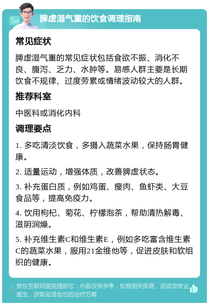 脾虚湿气重的饮食调理指南 常见症状 脾虚湿气重的常见症状包括食欲不振、消化不良、腹泻、乏力、水肿等。易感人群主要是长期饮食不规律、过度劳累或情绪波动较大的人群。 推荐科室 中医科或消化内科 调理要点 1. 多吃清淡饮食，多摄入蔬菜水果，保持肠胃健康。 2. 适量运动，增强体质，改善脾虚状态。 3. 补充蛋白质，例如鸡蛋、瘦肉、鱼虾类、大豆食品等，提高免疫力。 4. 饮用枸杞、菊花、柠檬泡茶，帮助清热解毒、滋阴润燥。 5. 补充维生素C和维生素E，例如多吃富含维生素C的蔬菜水果，服用21金维他等，促进皮肤和软组织的健康。