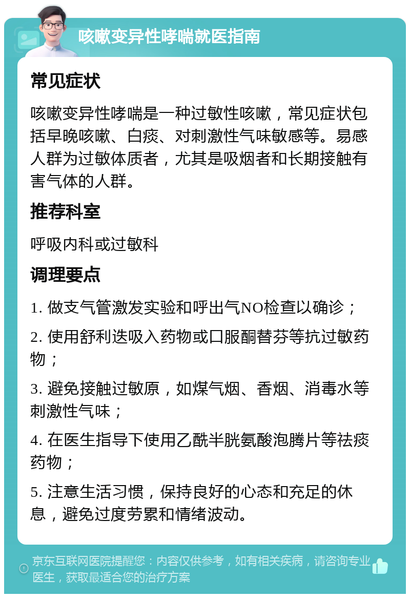 咳嗽变异性哮喘就医指南 常见症状 咳嗽变异性哮喘是一种过敏性咳嗽，常见症状包括早晚咳嗽、白痰、对刺激性气味敏感等。易感人群为过敏体质者，尤其是吸烟者和长期接触有害气体的人群。 推荐科室 呼吸内科或过敏科 调理要点 1. 做支气管激发实验和呼出气NO检查以确诊； 2. 使用舒利迭吸入药物或口服酮替芬等抗过敏药物； 3. 避免接触过敏原，如煤气烟、香烟、消毒水等刺激性气味； 4. 在医生指导下使用乙酰半胱氨酸泡腾片等祛痰药物； 5. 注意生活习惯，保持良好的心态和充足的休息，避免过度劳累和情绪波动。