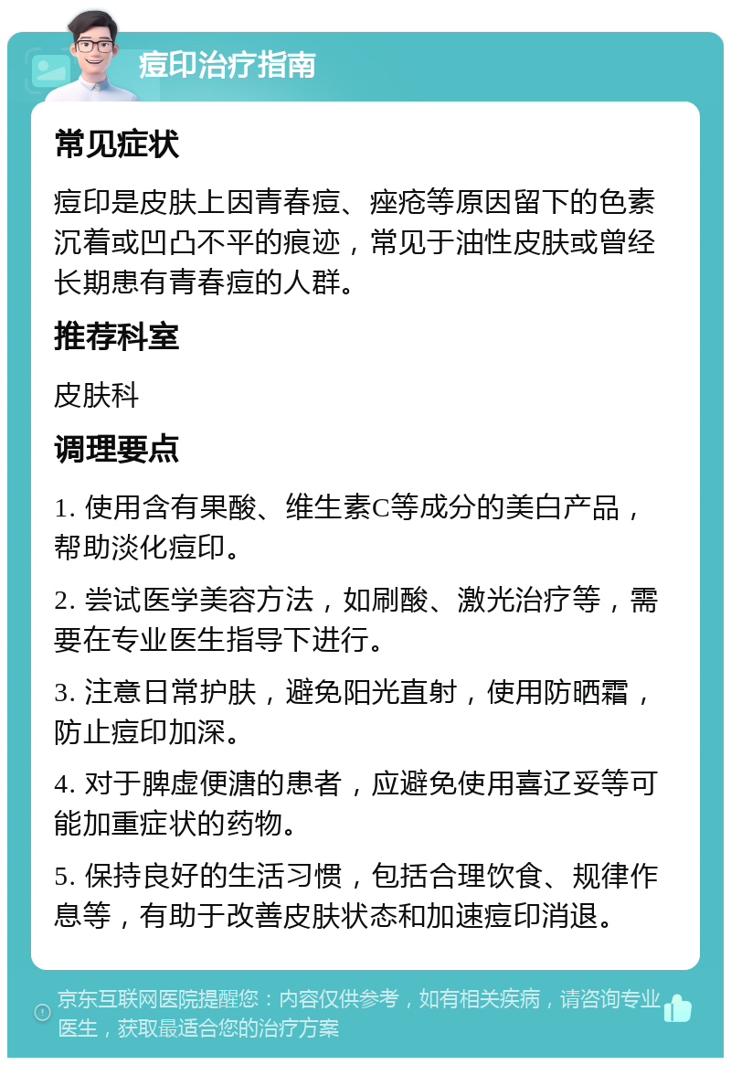 痘印治疗指南 常见症状 痘印是皮肤上因青春痘、痤疮等原因留下的色素沉着或凹凸不平的痕迹，常见于油性皮肤或曾经长期患有青春痘的人群。 推荐科室 皮肤科 调理要点 1. 使用含有果酸、维生素C等成分的美白产品，帮助淡化痘印。 2. 尝试医学美容方法，如刷酸、激光治疗等，需要在专业医生指导下进行。 3. 注意日常护肤，避免阳光直射，使用防晒霜，防止痘印加深。 4. 对于脾虚便溏的患者，应避免使用喜辽妥等可能加重症状的药物。 5. 保持良好的生活习惯，包括合理饮食、规律作息等，有助于改善皮肤状态和加速痘印消退。