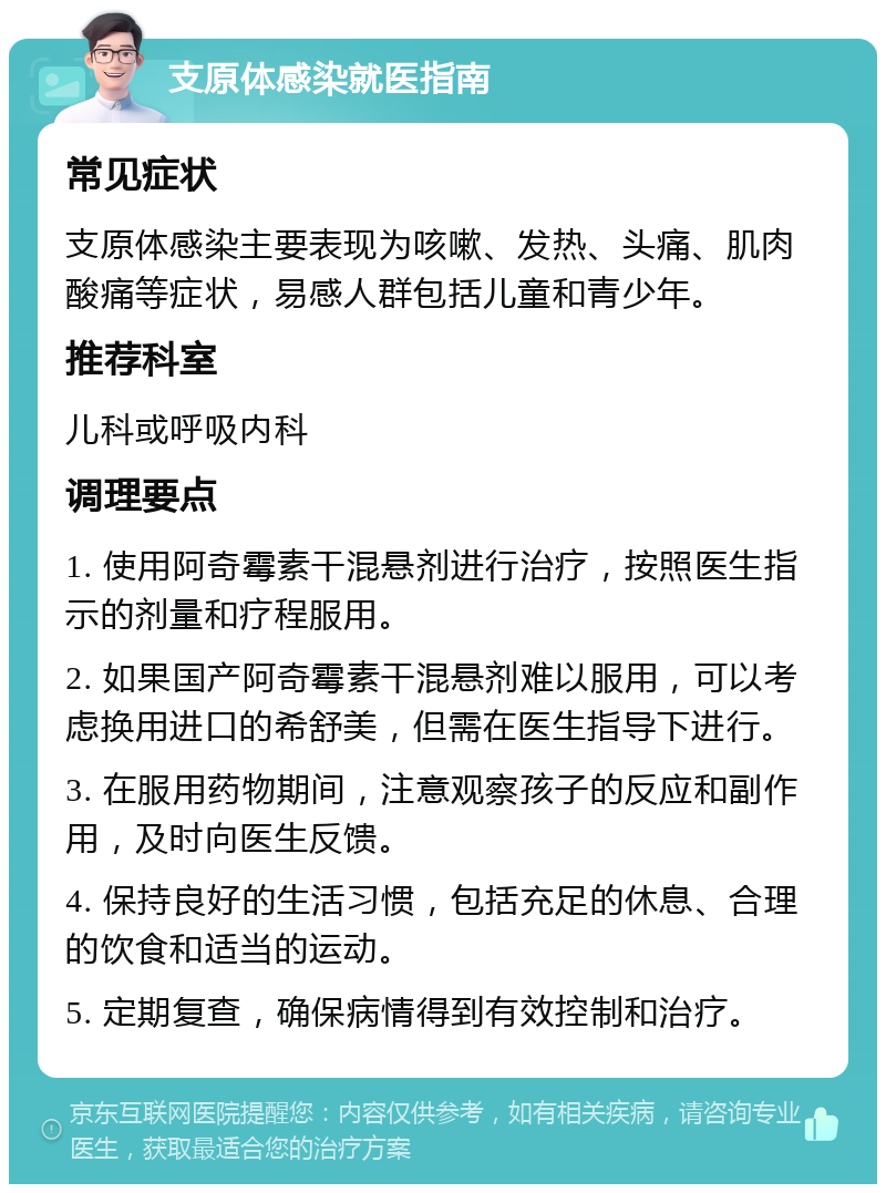 支原体感染就医指南 常见症状 支原体感染主要表现为咳嗽、发热、头痛、肌肉酸痛等症状，易感人群包括儿童和青少年。 推荐科室 儿科或呼吸内科 调理要点 1. 使用阿奇霉素干混悬剂进行治疗，按照医生指示的剂量和疗程服用。 2. 如果国产阿奇霉素干混悬剂难以服用，可以考虑换用进口的希舒美，但需在医生指导下进行。 3. 在服用药物期间，注意观察孩子的反应和副作用，及时向医生反馈。 4. 保持良好的生活习惯，包括充足的休息、合理的饮食和适当的运动。 5. 定期复查，确保病情得到有效控制和治疗。