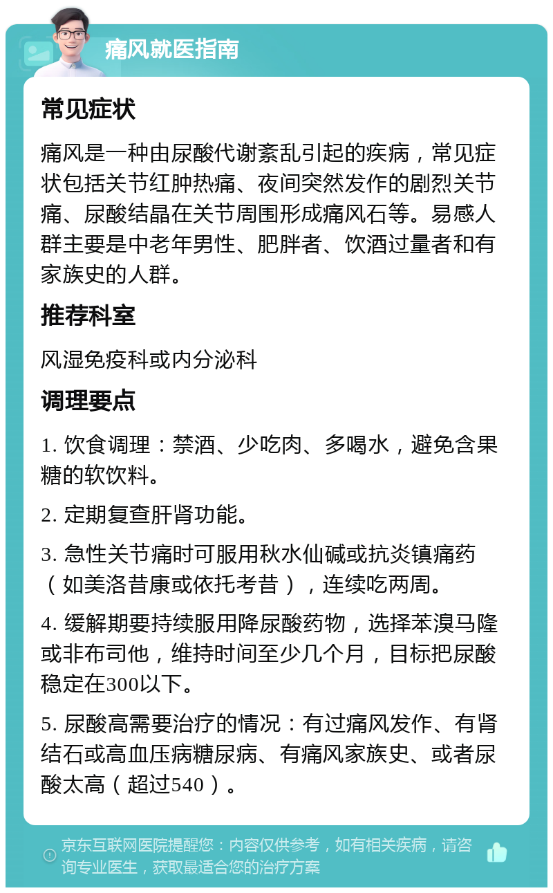 痛风就医指南 常见症状 痛风是一种由尿酸代谢紊乱引起的疾病，常见症状包括关节红肿热痛、夜间突然发作的剧烈关节痛、尿酸结晶在关节周围形成痛风石等。易感人群主要是中老年男性、肥胖者、饮酒过量者和有家族史的人群。 推荐科室 风湿免疫科或内分泌科 调理要点 1. 饮食调理：禁酒、少吃肉、多喝水，避免含果糖的软饮料。 2. 定期复查肝肾功能。 3. 急性关节痛时可服用秋水仙碱或抗炎镇痛药（如美洛昔康或依托考昔），连续吃两周。 4. 缓解期要持续服用降尿酸药物，选择苯溴马隆或非布司他，维持时间至少几个月，目标把尿酸稳定在300以下。 5. 尿酸高需要治疗的情况：有过痛风发作、有肾结石或高血压病糖尿病、有痛风家族史、或者尿酸太高（超过540）。