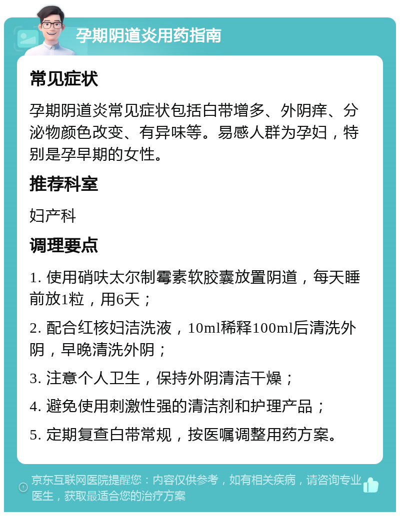 孕期阴道炎用药指南 常见症状 孕期阴道炎常见症状包括白带增多、外阴痒、分泌物颜色改变、有异味等。易感人群为孕妇，特别是孕早期的女性。 推荐科室 妇产科 调理要点 1. 使用硝呋太尔制霉素软胶囊放置阴道，每天睡前放1粒，用6天； 2. 配合红核妇洁洗液，10ml稀释100ml后清洗外阴，早晚清洗外阴； 3. 注意个人卫生，保持外阴清洁干燥； 4. 避免使用刺激性强的清洁剂和护理产品； 5. 定期复查白带常规，按医嘱调整用药方案。