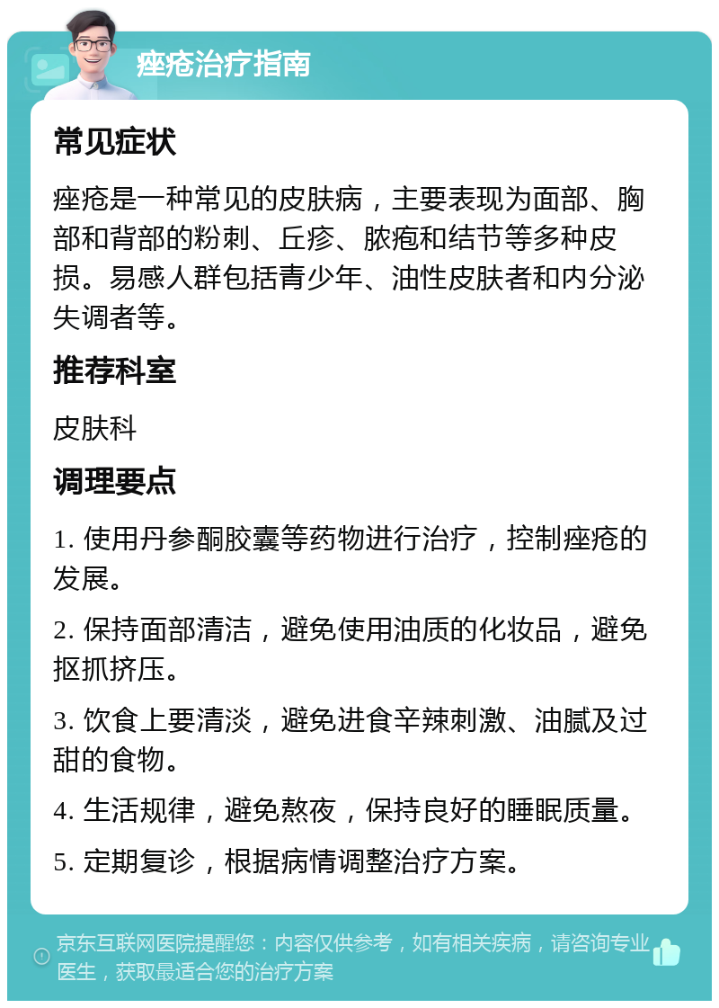 痤疮治疗指南 常见症状 痤疮是一种常见的皮肤病，主要表现为面部、胸部和背部的粉刺、丘疹、脓疱和结节等多种皮损。易感人群包括青少年、油性皮肤者和内分泌失调者等。 推荐科室 皮肤科 调理要点 1. 使用丹参酮胶囊等药物进行治疗，控制痤疮的发展。 2. 保持面部清洁，避免使用油质的化妆品，避免抠抓挤压。 3. 饮食上要清淡，避免进食辛辣刺激、油腻及过甜的食物。 4. 生活规律，避免熬夜，保持良好的睡眠质量。 5. 定期复诊，根据病情调整治疗方案。