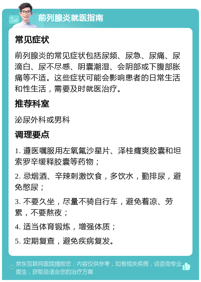 前列腺炎就医指南 常见症状 前列腺炎的常见症状包括尿频、尿急、尿痛、尿滴白、尿不尽感、阴囊潮湿、会阴部或下腹部胀痛等不适。这些症状可能会影响患者的日常生活和性生活，需要及时就医治疗。 推荐科室 泌尿外科或男科 调理要点 1. 遵医嘱服用左氧氟沙星片、泽桂癃爽胶囊和坦索罗辛缓释胶囊等药物； 2. 忌烟酒、辛辣刺激饮食，多饮水，勤排尿，避免憋尿； 3. 不要久坐，尽量不骑自行车，避免着凉、劳累，不要熬夜； 4. 适当体育锻炼，增强体质； 5. 定期复查，避免疾病复发。