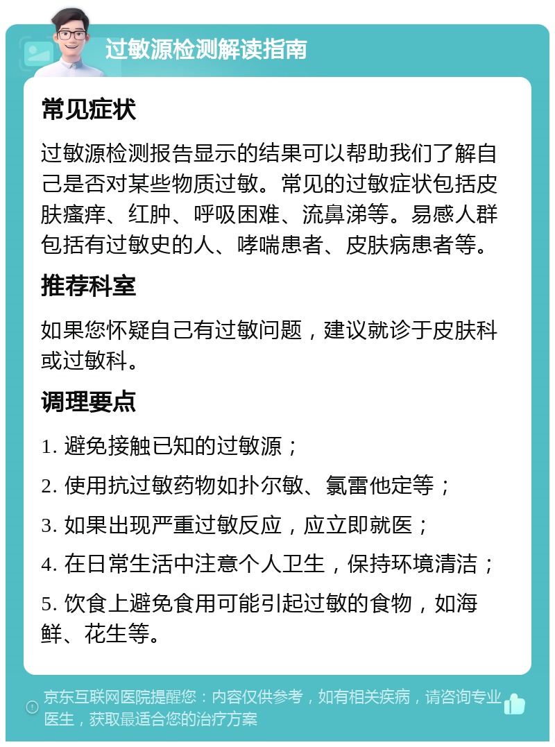 过敏源检测解读指南 常见症状 过敏源检测报告显示的结果可以帮助我们了解自己是否对某些物质过敏。常见的过敏症状包括皮肤瘙痒、红肿、呼吸困难、流鼻涕等。易感人群包括有过敏史的人、哮喘患者、皮肤病患者等。 推荐科室 如果您怀疑自己有过敏问题，建议就诊于皮肤科或过敏科。 调理要点 1. 避免接触已知的过敏源； 2. 使用抗过敏药物如扑尔敏、氯雷他定等； 3. 如果出现严重过敏反应，应立即就医； 4. 在日常生活中注意个人卫生，保持环境清洁； 5. 饮食上避免食用可能引起过敏的食物，如海鲜、花生等。