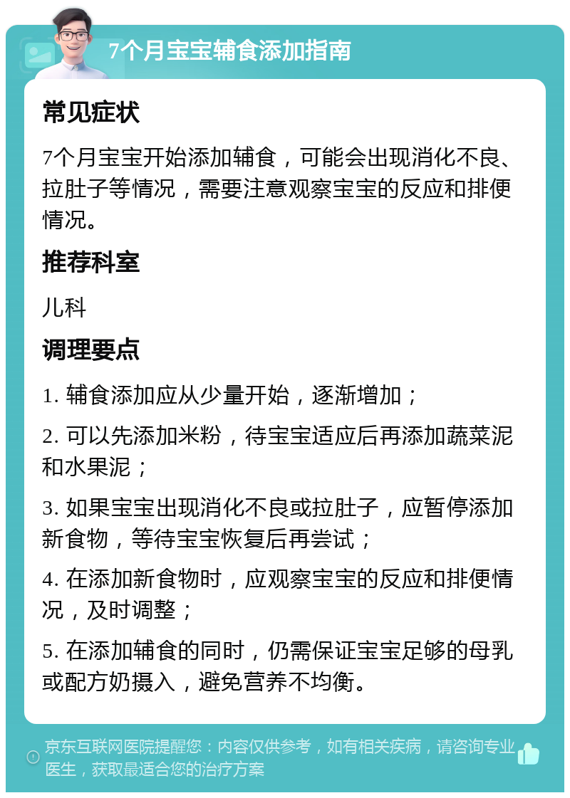 7个月宝宝辅食添加指南 常见症状 7个月宝宝开始添加辅食，可能会出现消化不良、拉肚子等情况，需要注意观察宝宝的反应和排便情况。 推荐科室 儿科 调理要点 1. 辅食添加应从少量开始，逐渐增加； 2. 可以先添加米粉，待宝宝适应后再添加蔬菜泥和水果泥； 3. 如果宝宝出现消化不良或拉肚子，应暂停添加新食物，等待宝宝恢复后再尝试； 4. 在添加新食物时，应观察宝宝的反应和排便情况，及时调整； 5. 在添加辅食的同时，仍需保证宝宝足够的母乳或配方奶摄入，避免营养不均衡。