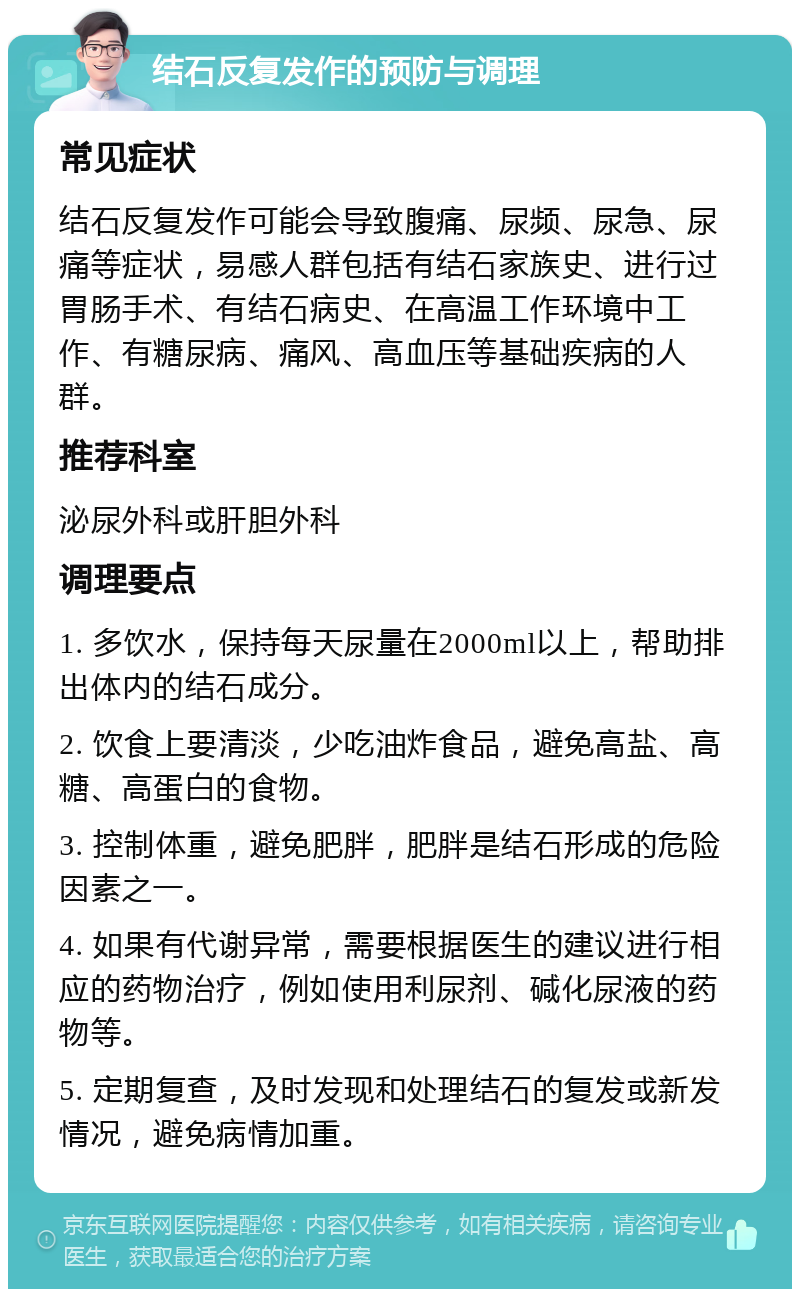 结石反复发作的预防与调理 常见症状 结石反复发作可能会导致腹痛、尿频、尿急、尿痛等症状，易感人群包括有结石家族史、进行过胃肠手术、有结石病史、在高温工作环境中工作、有糖尿病、痛风、高血压等基础疾病的人群。 推荐科室 泌尿外科或肝胆外科 调理要点 1. 多饮水，保持每天尿量在2000ml以上，帮助排出体内的结石成分。 2. 饮食上要清淡，少吃油炸食品，避免高盐、高糖、高蛋白的食物。 3. 控制体重，避免肥胖，肥胖是结石形成的危险因素之一。 4. 如果有代谢异常，需要根据医生的建议进行相应的药物治疗，例如使用利尿剂、碱化尿液的药物等。 5. 定期复查，及时发现和处理结石的复发或新发情况，避免病情加重。