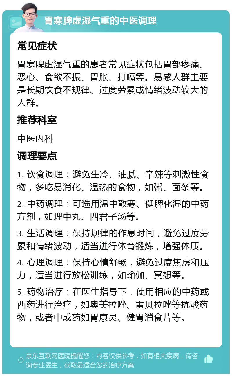 胃寒脾虚湿气重的中医调理 常见症状 胃寒脾虚湿气重的患者常见症状包括胃部疼痛、恶心、食欲不振、胃胀、打嗝等。易感人群主要是长期饮食不规律、过度劳累或情绪波动较大的人群。 推荐科室 中医内科 调理要点 1. 饮食调理：避免生冷、油腻、辛辣等刺激性食物，多吃易消化、温热的食物，如粥、面条等。 2. 中药调理：可选用温中散寒、健脾化湿的中药方剂，如理中丸、四君子汤等。 3. 生活调理：保持规律的作息时间，避免过度劳累和情绪波动，适当进行体育锻炼，增强体质。 4. 心理调理：保持心情舒畅，避免过度焦虑和压力，适当进行放松训练，如瑜伽、冥想等。 5. 药物治疗：在医生指导下，使用相应的中药或西药进行治疗，如奥美拉唑、雷贝拉唑等抗酸药物，或者中成药如胃康灵、健胃消食片等。