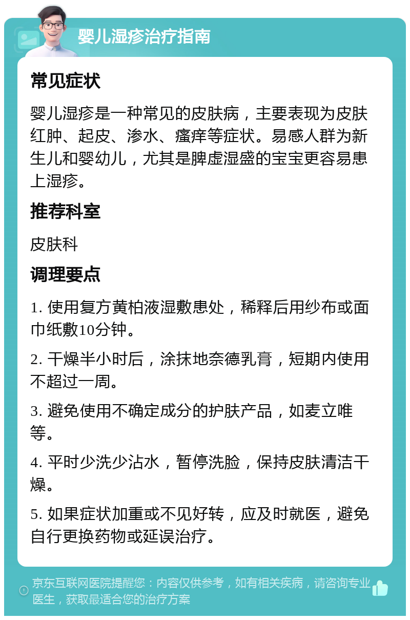 婴儿湿疹治疗指南 常见症状 婴儿湿疹是一种常见的皮肤病，主要表现为皮肤红肿、起皮、渗水、瘙痒等症状。易感人群为新生儿和婴幼儿，尤其是脾虚湿盛的宝宝更容易患上湿疹。 推荐科室 皮肤科 调理要点 1. 使用复方黄柏液湿敷患处，稀释后用纱布或面巾纸敷10分钟。 2. 干燥半小时后，涂抹地奈德乳膏，短期内使用不超过一周。 3. 避免使用不确定成分的护肤产品，如麦立唯等。 4. 平时少洗少沾水，暂停洗脸，保持皮肤清洁干燥。 5. 如果症状加重或不见好转，应及时就医，避免自行更换药物或延误治疗。