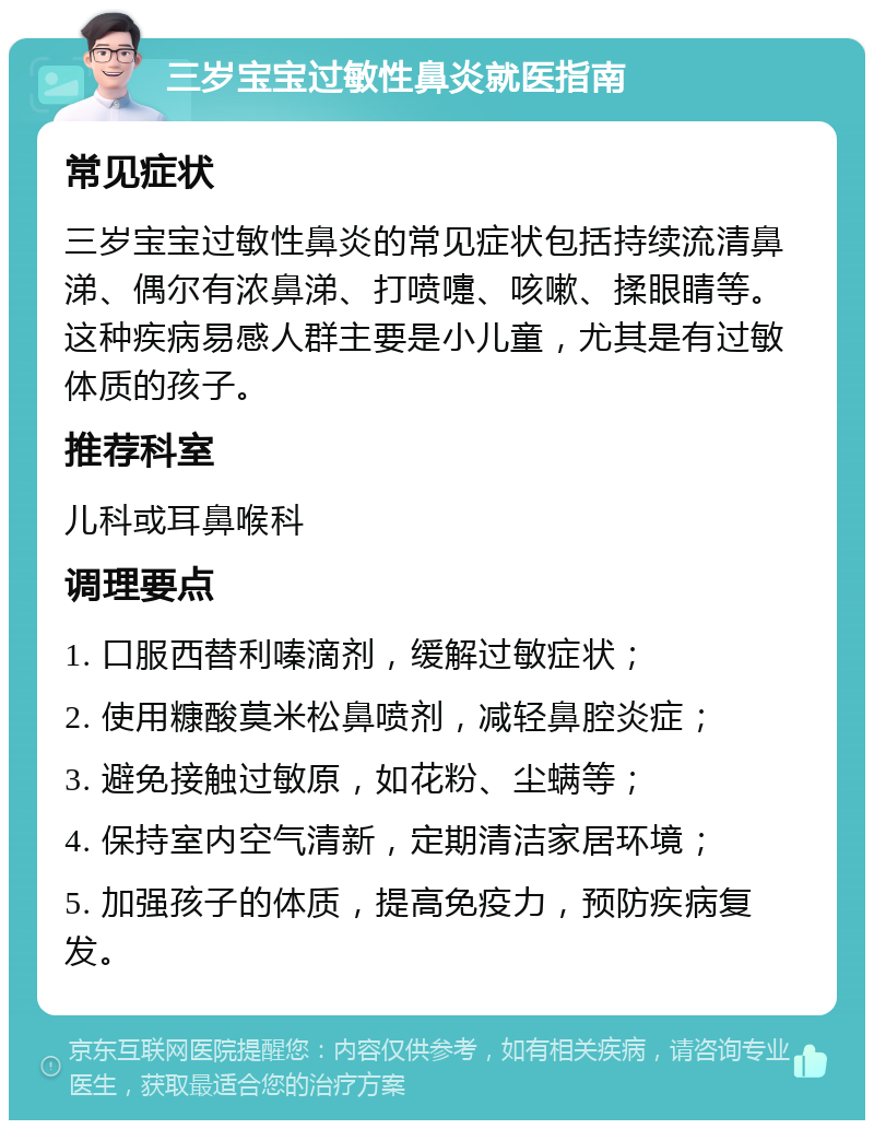 三岁宝宝过敏性鼻炎就医指南 常见症状 三岁宝宝过敏性鼻炎的常见症状包括持续流清鼻涕、偶尔有浓鼻涕、打喷嚏、咳嗽、揉眼睛等。这种疾病易感人群主要是小儿童，尤其是有过敏体质的孩子。 推荐科室 儿科或耳鼻喉科 调理要点 1. 口服西替利嗪滴剂，缓解过敏症状； 2. 使用糠酸莫米松鼻喷剂，减轻鼻腔炎症； 3. 避免接触过敏原，如花粉、尘螨等； 4. 保持室内空气清新，定期清洁家居环境； 5. 加强孩子的体质，提高免疫力，预防疾病复发。