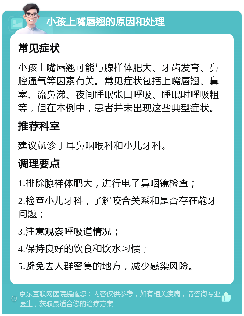 小孩上嘴唇翘的原因和处理 常见症状 小孩上嘴唇翘可能与腺样体肥大、牙齿发育、鼻腔通气等因素有关。常见症状包括上嘴唇翘、鼻塞、流鼻涕、夜间睡眠张口呼吸、睡眠时呼吸粗等，但在本例中，患者并未出现这些典型症状。 推荐科室 建议就诊于耳鼻咽喉科和小儿牙科。 调理要点 1.排除腺样体肥大，进行电子鼻咽镜检查； 2.检查小儿牙科，了解咬合关系和是否存在龅牙问题； 3.注意观察呼吸道情况； 4.保持良好的饮食和饮水习惯； 5.避免去人群密集的地方，减少感染风险。