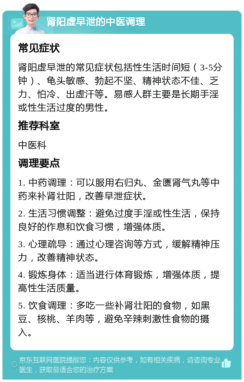 肾阳虚早泄的中医调理 常见症状 肾阳虚早泄的常见症状包括性生活时间短（3-5分钟）、龟头敏感、勃起不坚、精神状态不佳、乏力、怕冷、出虚汗等。易感人群主要是长期手淫或性生活过度的男性。 推荐科室 中医科 调理要点 1. 中药调理：可以服用右归丸、金匮肾气丸等中药来补肾壮阳，改善早泄症状。 2. 生活习惯调整：避免过度手淫或性生活，保持良好的作息和饮食习惯，增强体质。 3. 心理疏导：通过心理咨询等方式，缓解精神压力，改善精神状态。 4. 锻炼身体：适当进行体育锻炼，增强体质，提高性生活质量。 5. 饮食调理：多吃一些补肾壮阳的食物，如黑豆、核桃、羊肉等，避免辛辣刺激性食物的摄入。