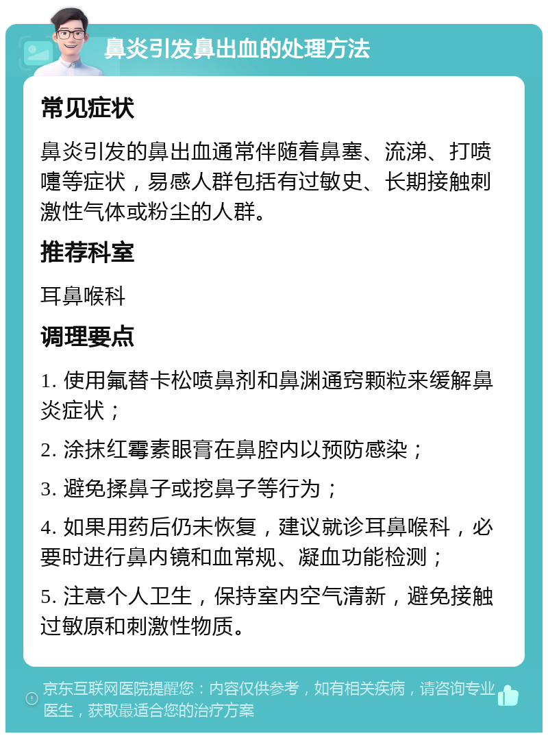 鼻炎引发鼻出血的处理方法 常见症状 鼻炎引发的鼻出血通常伴随着鼻塞、流涕、打喷嚏等症状，易感人群包括有过敏史、长期接触刺激性气体或粉尘的人群。 推荐科室 耳鼻喉科 调理要点 1. 使用氟替卡松喷鼻剂和鼻渊通窍颗粒来缓解鼻炎症状； 2. 涂抹红霉素眼膏在鼻腔内以预防感染； 3. 避免揉鼻子或挖鼻子等行为； 4. 如果用药后仍未恢复，建议就诊耳鼻喉科，必要时进行鼻内镜和血常规、凝血功能检测； 5. 注意个人卫生，保持室内空气清新，避免接触过敏原和刺激性物质。