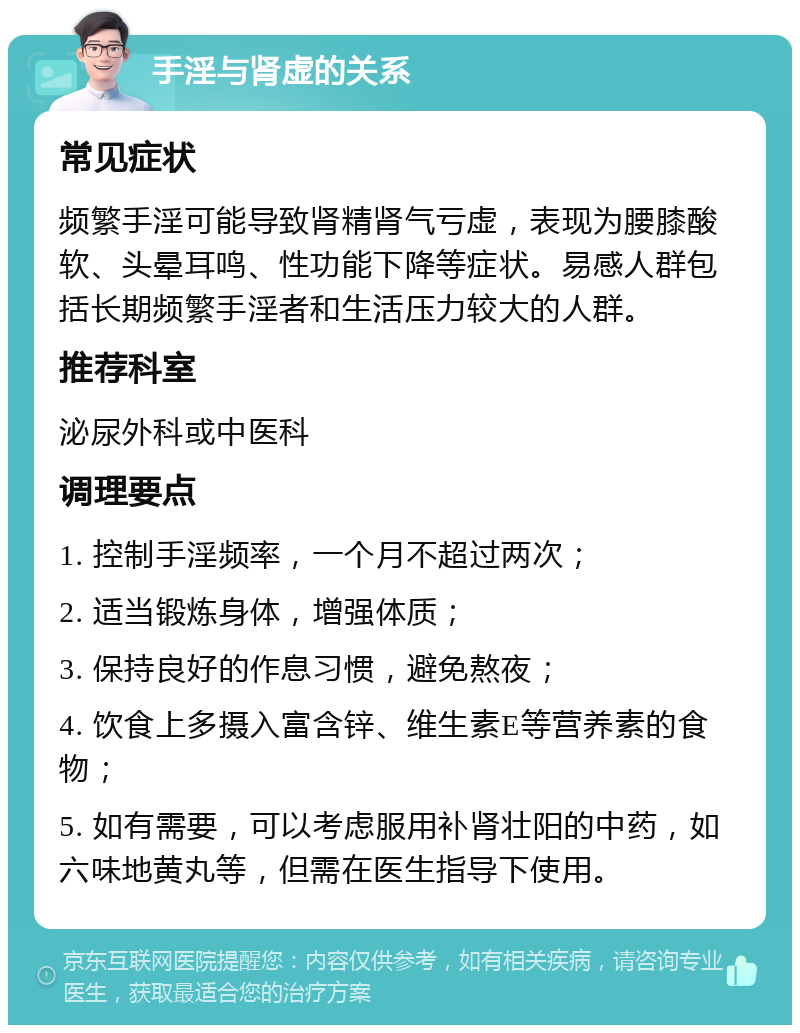 手淫与肾虚的关系 常见症状 频繁手淫可能导致肾精肾气亏虚，表现为腰膝酸软、头晕耳鸣、性功能下降等症状。易感人群包括长期频繁手淫者和生活压力较大的人群。 推荐科室 泌尿外科或中医科 调理要点 1. 控制手淫频率，一个月不超过两次； 2. 适当锻炼身体，增强体质； 3. 保持良好的作息习惯，避免熬夜； 4. 饮食上多摄入富含锌、维生素E等营养素的食物； 5. 如有需要，可以考虑服用补肾壮阳的中药，如六味地黄丸等，但需在医生指导下使用。