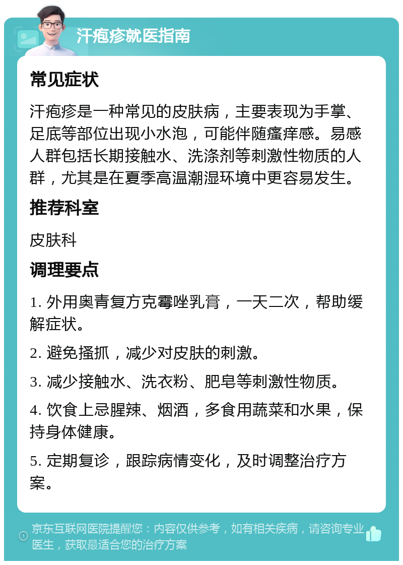 汗疱疹就医指南 常见症状 汗疱疹是一种常见的皮肤病，主要表现为手掌、足底等部位出现小水泡，可能伴随瘙痒感。易感人群包括长期接触水、洗涤剂等刺激性物质的人群，尤其是在夏季高温潮湿环境中更容易发生。 推荐科室 皮肤科 调理要点 1. 外用奥青复方克霉唑乳膏，一天二次，帮助缓解症状。 2. 避免搔抓，减少对皮肤的刺激。 3. 减少接触水、洗衣粉、肥皂等刺激性物质。 4. 饮食上忌腥辣、烟酒，多食用蔬菜和水果，保持身体健康。 5. 定期复诊，跟踪病情变化，及时调整治疗方案。