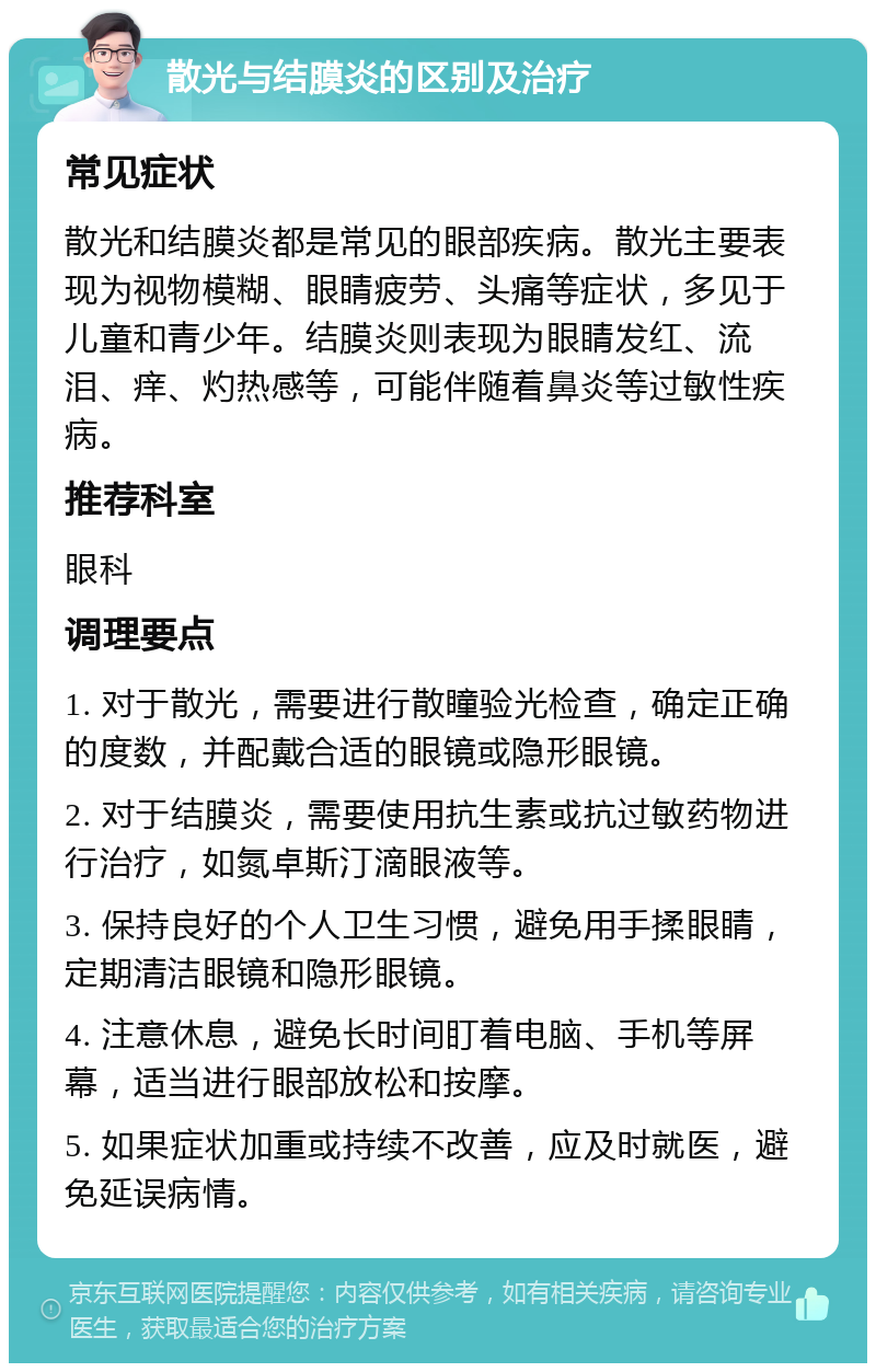 散光与结膜炎的区别及治疗 常见症状 散光和结膜炎都是常见的眼部疾病。散光主要表现为视物模糊、眼睛疲劳、头痛等症状，多见于儿童和青少年。结膜炎则表现为眼睛发红、流泪、痒、灼热感等，可能伴随着鼻炎等过敏性疾病。 推荐科室 眼科 调理要点 1. 对于散光，需要进行散瞳验光检查，确定正确的度数，并配戴合适的眼镜或隐形眼镜。 2. 对于结膜炎，需要使用抗生素或抗过敏药物进行治疗，如氮卓斯汀滴眼液等。 3. 保持良好的个人卫生习惯，避免用手揉眼睛，定期清洁眼镜和隐形眼镜。 4. 注意休息，避免长时间盯着电脑、手机等屏幕，适当进行眼部放松和按摩。 5. 如果症状加重或持续不改善，应及时就医，避免延误病情。