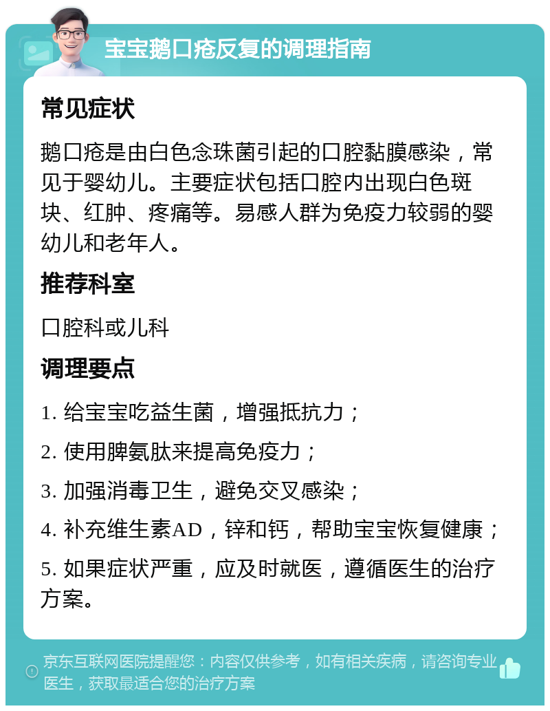 宝宝鹅口疮反复的调理指南 常见症状 鹅口疮是由白色念珠菌引起的口腔黏膜感染，常见于婴幼儿。主要症状包括口腔内出现白色斑块、红肿、疼痛等。易感人群为免疫力较弱的婴幼儿和老年人。 推荐科室 口腔科或儿科 调理要点 1. 给宝宝吃益生菌，增强抵抗力； 2. 使用脾氨肽来提高免疫力； 3. 加强消毒卫生，避免交叉感染； 4. 补充维生素AD，锌和钙，帮助宝宝恢复健康； 5. 如果症状严重，应及时就医，遵循医生的治疗方案。