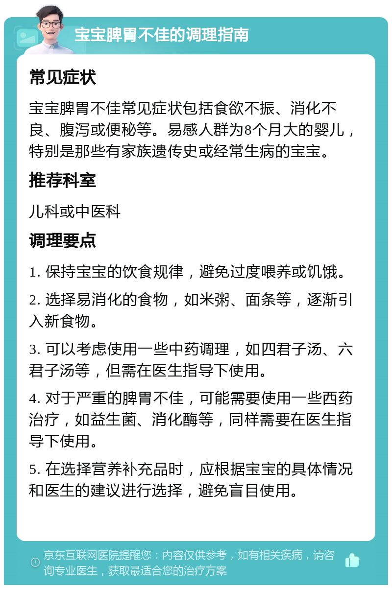 宝宝脾胃不佳的调理指南 常见症状 宝宝脾胃不佳常见症状包括食欲不振、消化不良、腹泻或便秘等。易感人群为8个月大的婴儿，特别是那些有家族遗传史或经常生病的宝宝。 推荐科室 儿科或中医科 调理要点 1. 保持宝宝的饮食规律，避免过度喂养或饥饿。 2. 选择易消化的食物，如米粥、面条等，逐渐引入新食物。 3. 可以考虑使用一些中药调理，如四君子汤、六君子汤等，但需在医生指导下使用。 4. 对于严重的脾胃不佳，可能需要使用一些西药治疗，如益生菌、消化酶等，同样需要在医生指导下使用。 5. 在选择营养补充品时，应根据宝宝的具体情况和医生的建议进行选择，避免盲目使用。