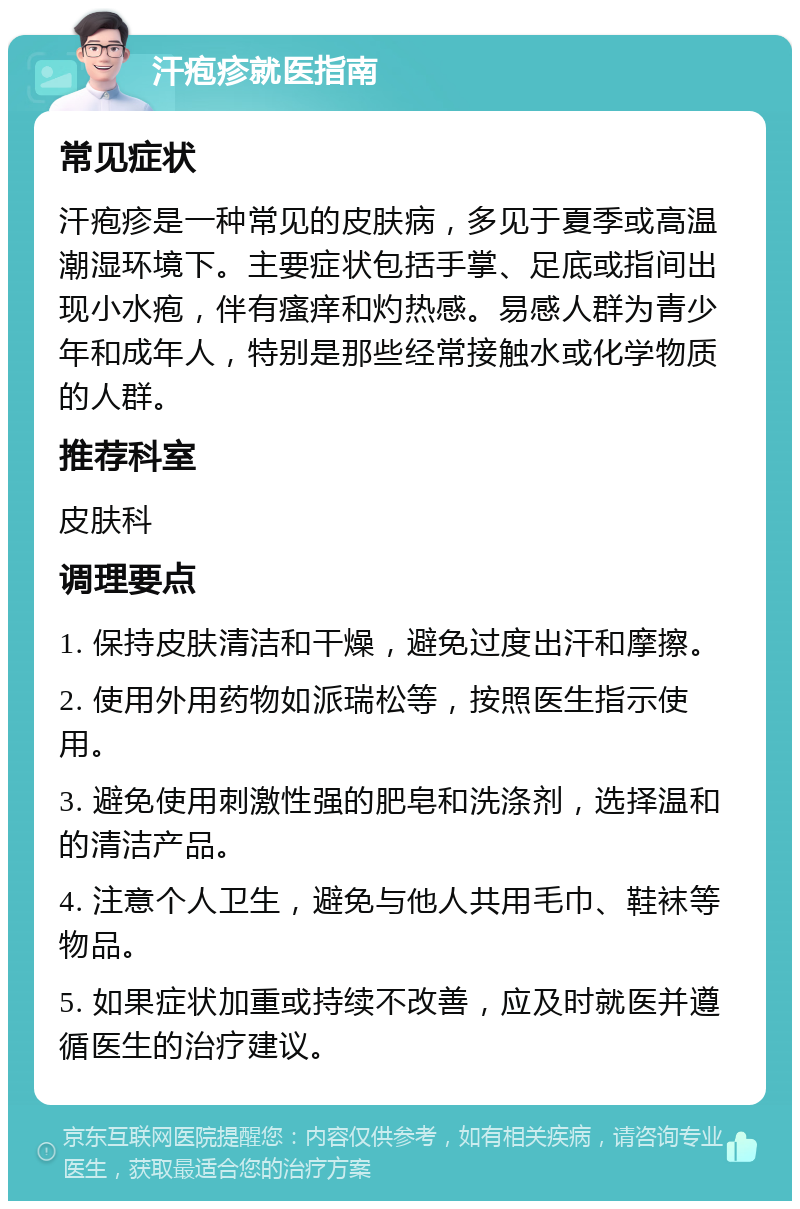 汗疱疹就医指南 常见症状 汗疱疹是一种常见的皮肤病，多见于夏季或高温潮湿环境下。主要症状包括手掌、足底或指间出现小水疱，伴有瘙痒和灼热感。易感人群为青少年和成年人，特别是那些经常接触水或化学物质的人群。 推荐科室 皮肤科 调理要点 1. 保持皮肤清洁和干燥，避免过度出汗和摩擦。 2. 使用外用药物如派瑞松等，按照医生指示使用。 3. 避免使用刺激性强的肥皂和洗涤剂，选择温和的清洁产品。 4. 注意个人卫生，避免与他人共用毛巾、鞋袜等物品。 5. 如果症状加重或持续不改善，应及时就医并遵循医生的治疗建议。