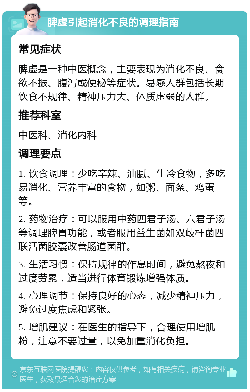 脾虚引起消化不良的调理指南 常见症状 脾虚是一种中医概念，主要表现为消化不良、食欲不振、腹泻或便秘等症状。易感人群包括长期饮食不规律、精神压力大、体质虚弱的人群。 推荐科室 中医科、消化内科 调理要点 1. 饮食调理：少吃辛辣、油腻、生冷食物，多吃易消化、营养丰富的食物，如粥、面条、鸡蛋等。 2. 药物治疗：可以服用中药四君子汤、六君子汤等调理脾胃功能，或者服用益生菌如双歧杆菌四联活菌胶囊改善肠道菌群。 3. 生活习惯：保持规律的作息时间，避免熬夜和过度劳累，适当进行体育锻炼增强体质。 4. 心理调节：保持良好的心态，减少精神压力，避免过度焦虑和紧张。 5. 增肌建议：在医生的指导下，合理使用增肌粉，注意不要过量，以免加重消化负担。