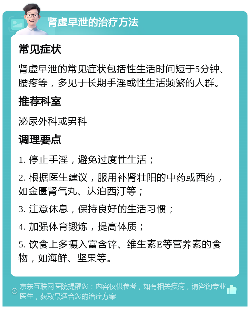 肾虚早泄的治疗方法 常见症状 肾虚早泄的常见症状包括性生活时间短于5分钟、腰疼等，多见于长期手淫或性生活频繁的人群。 推荐科室 泌尿外科或男科 调理要点 1. 停止手淫，避免过度性生活； 2. 根据医生建议，服用补肾壮阳的中药或西药，如金匮肾气丸、达泊西汀等； 3. 注意休息，保持良好的生活习惯； 4. 加强体育锻炼，提高体质； 5. 饮食上多摄入富含锌、维生素E等营养素的食物，如海鲜、坚果等。