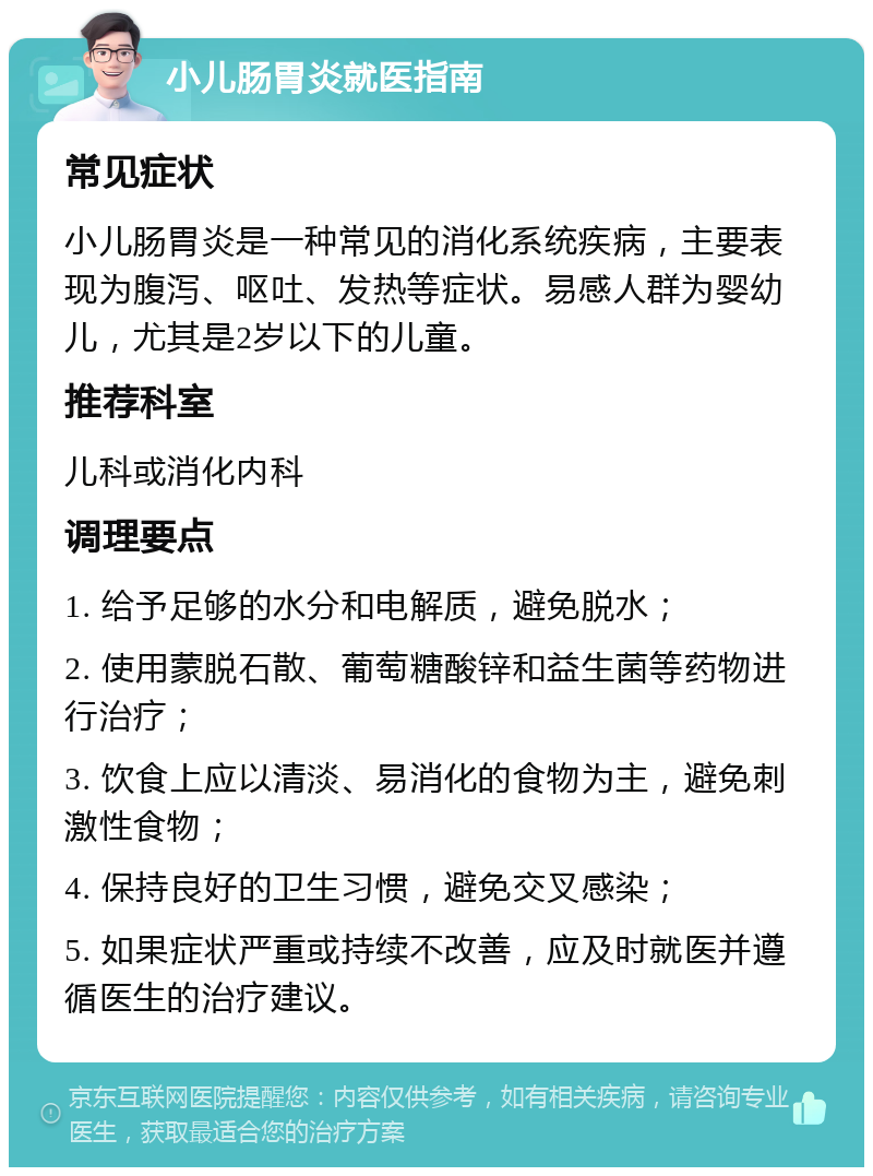 小儿肠胃炎就医指南 常见症状 小儿肠胃炎是一种常见的消化系统疾病，主要表现为腹泻、呕吐、发热等症状。易感人群为婴幼儿，尤其是2岁以下的儿童。 推荐科室 儿科或消化内科 调理要点 1. 给予足够的水分和电解质，避免脱水； 2. 使用蒙脱石散、葡萄糖酸锌和益生菌等药物进行治疗； 3. 饮食上应以清淡、易消化的食物为主，避免刺激性食物； 4. 保持良好的卫生习惯，避免交叉感染； 5. 如果症状严重或持续不改善，应及时就医并遵循医生的治疗建议。