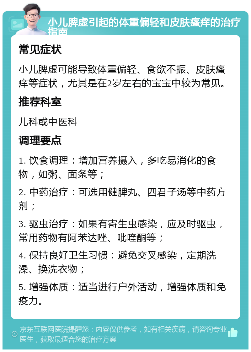 小儿脾虚引起的体重偏轻和皮肤瘙痒的治疗指南 常见症状 小儿脾虚可能导致体重偏轻、食欲不振、皮肤瘙痒等症状，尤其是在2岁左右的宝宝中较为常见。 推荐科室 儿科或中医科 调理要点 1. 饮食调理：增加营养摄入，多吃易消化的食物，如粥、面条等； 2. 中药治疗：可选用健脾丸、四君子汤等中药方剂； 3. 驱虫治疗：如果有寄生虫感染，应及时驱虫，常用药物有阿苯达唑、吡喹酮等； 4. 保持良好卫生习惯：避免交叉感染，定期洗澡、换洗衣物； 5. 增强体质：适当进行户外活动，增强体质和免疫力。