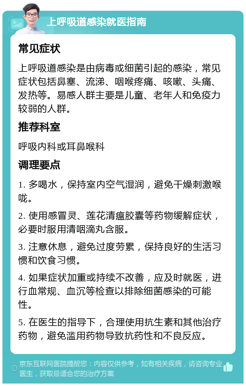 上呼吸道感染就医指南 常见症状 上呼吸道感染是由病毒或细菌引起的感染，常见症状包括鼻塞、流涕、咽喉疼痛、咳嗽、头痛、发热等。易感人群主要是儿童、老年人和免疫力较弱的人群。 推荐科室 呼吸内科或耳鼻喉科 调理要点 1. 多喝水，保持室内空气湿润，避免干燥刺激喉咙。 2. 使用感冒灵、莲花清瘟胶囊等药物缓解症状，必要时服用清咽滴丸含服。 3. 注意休息，避免过度劳累，保持良好的生活习惯和饮食习惯。 4. 如果症状加重或持续不改善，应及时就医，进行血常规、血沉等检查以排除细菌感染的可能性。 5. 在医生的指导下，合理使用抗生素和其他治疗药物，避免滥用药物导致抗药性和不良反应。