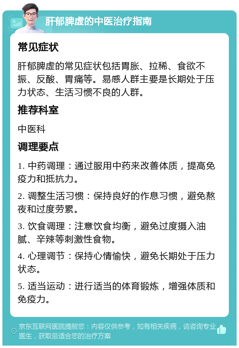 肝郁脾虚的中医治疗指南 常见症状 肝郁脾虚的常见症状包括胃胀、拉稀、食欲不振、反酸、胃痛等。易感人群主要是长期处于压力状态、生活习惯不良的人群。 推荐科室 中医科 调理要点 1. 中药调理：通过服用中药来改善体质，提高免疫力和抵抗力。 2. 调整生活习惯：保持良好的作息习惯，避免熬夜和过度劳累。 3. 饮食调理：注意饮食均衡，避免过度摄入油腻、辛辣等刺激性食物。 4. 心理调节：保持心情愉快，避免长期处于压力状态。 5. 适当运动：进行适当的体育锻炼，增强体质和免疫力。