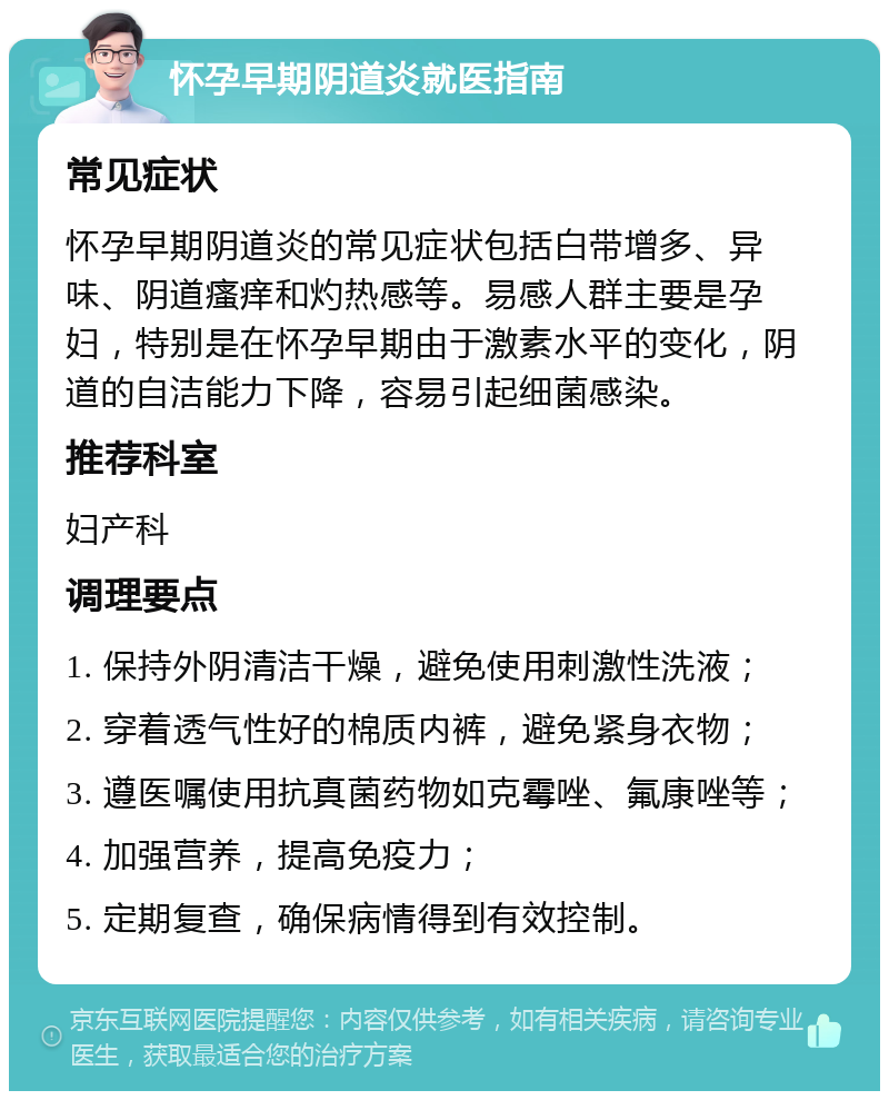 怀孕早期阴道炎就医指南 常见症状 怀孕早期阴道炎的常见症状包括白带增多、异味、阴道瘙痒和灼热感等。易感人群主要是孕妇，特别是在怀孕早期由于激素水平的变化，阴道的自洁能力下降，容易引起细菌感染。 推荐科室 妇产科 调理要点 1. 保持外阴清洁干燥，避免使用刺激性洗液； 2. 穿着透气性好的棉质内裤，避免紧身衣物； 3. 遵医嘱使用抗真菌药物如克霉唑、氟康唑等； 4. 加强营养，提高免疫力； 5. 定期复查，确保病情得到有效控制。