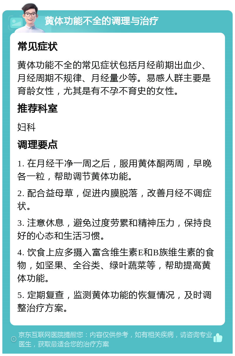 黄体功能不全的调理与治疗 常见症状 黄体功能不全的常见症状包括月经前期出血少、月经周期不规律、月经量少等。易感人群主要是育龄女性，尤其是有不孕不育史的女性。 推荐科室 妇科 调理要点 1. 在月经干净一周之后，服用黄体酮两周，早晚各一粒，帮助调节黄体功能。 2. 配合益母草，促进内膜脱落，改善月经不调症状。 3. 注意休息，避免过度劳累和精神压力，保持良好的心态和生活习惯。 4. 饮食上应多摄入富含维生素E和B族维生素的食物，如坚果、全谷类、绿叶蔬菜等，帮助提高黄体功能。 5. 定期复查，监测黄体功能的恢复情况，及时调整治疗方案。