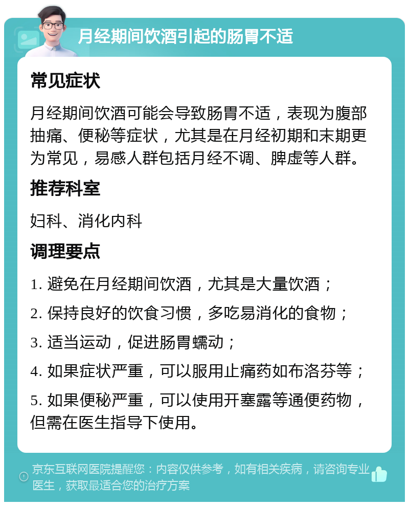 月经期间饮酒引起的肠胃不适 常见症状 月经期间饮酒可能会导致肠胃不适，表现为腹部抽痛、便秘等症状，尤其是在月经初期和末期更为常见，易感人群包括月经不调、脾虚等人群。 推荐科室 妇科、消化内科 调理要点 1. 避免在月经期间饮酒，尤其是大量饮酒； 2. 保持良好的饮食习惯，多吃易消化的食物； 3. 适当运动，促进肠胃蠕动； 4. 如果症状严重，可以服用止痛药如布洛芬等； 5. 如果便秘严重，可以使用开塞露等通便药物，但需在医生指导下使用。