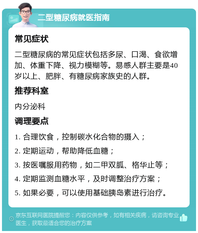 二型糖尿病就医指南 常见症状 二型糖尿病的常见症状包括多尿、口渴、食欲增加、体重下降、视力模糊等。易感人群主要是40岁以上、肥胖、有糖尿病家族史的人群。 推荐科室 内分泌科 调理要点 1. 合理饮食，控制碳水化合物的摄入； 2. 定期运动，帮助降低血糖； 3. 按医嘱服用药物，如二甲双胍、格华止等； 4. 定期监测血糖水平，及时调整治疗方案； 5. 如果必要，可以使用基础胰岛素进行治疗。