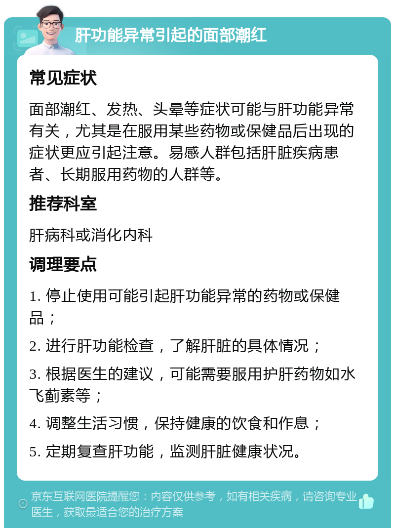 肝功能异常引起的面部潮红 常见症状 面部潮红、发热、头晕等症状可能与肝功能异常有关，尤其是在服用某些药物或保健品后出现的症状更应引起注意。易感人群包括肝脏疾病患者、长期服用药物的人群等。 推荐科室 肝病科或消化内科 调理要点 1. 停止使用可能引起肝功能异常的药物或保健品； 2. 进行肝功能检查，了解肝脏的具体情况； 3. 根据医生的建议，可能需要服用护肝药物如水飞蓟素等； 4. 调整生活习惯，保持健康的饮食和作息； 5. 定期复查肝功能，监测肝脏健康状况。