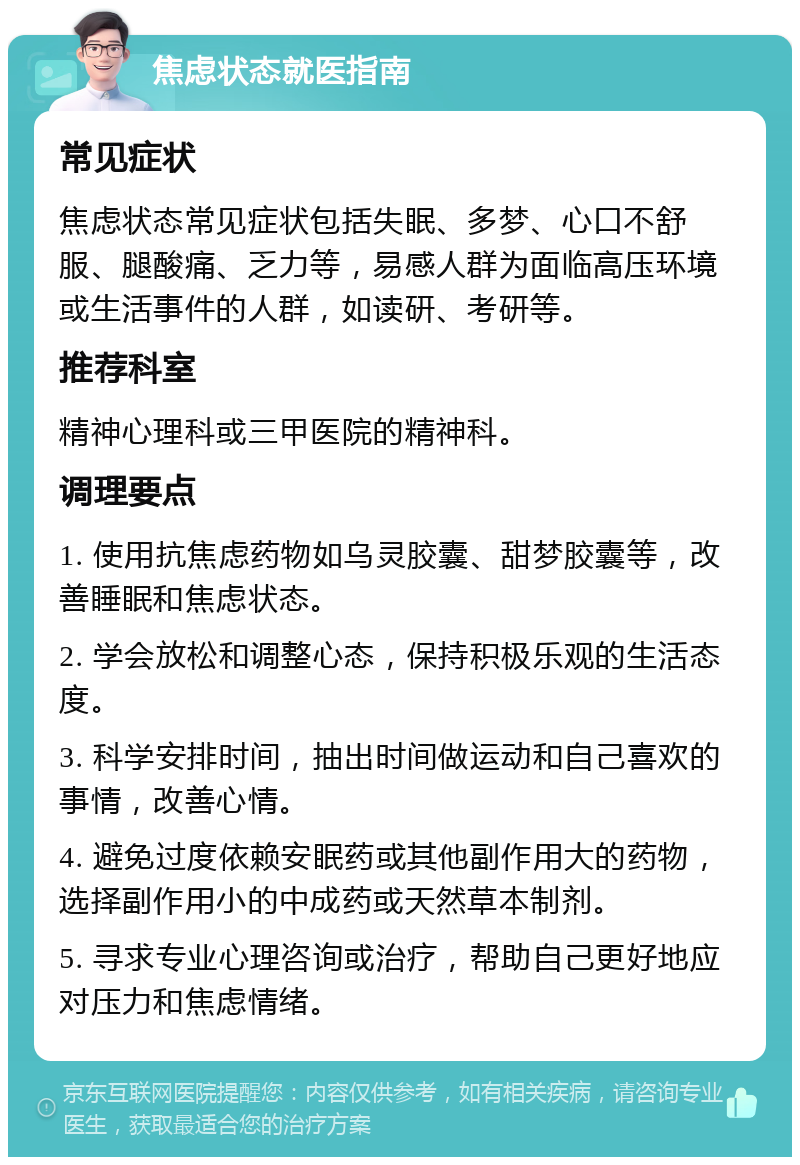 焦虑状态就医指南 常见症状 焦虑状态常见症状包括失眠、多梦、心口不舒服、腿酸痛、乏力等，易感人群为面临高压环境或生活事件的人群，如读研、考研等。 推荐科室 精神心理科或三甲医院的精神科。 调理要点 1. 使用抗焦虑药物如乌灵胶囊、甜梦胶囊等，改善睡眠和焦虑状态。 2. 学会放松和调整心态，保持积极乐观的生活态度。 3. 科学安排时间，抽出时间做运动和自己喜欢的事情，改善心情。 4. 避免过度依赖安眠药或其他副作用大的药物，选择副作用小的中成药或天然草本制剂。 5. 寻求专业心理咨询或治疗，帮助自己更好地应对压力和焦虑情绪。