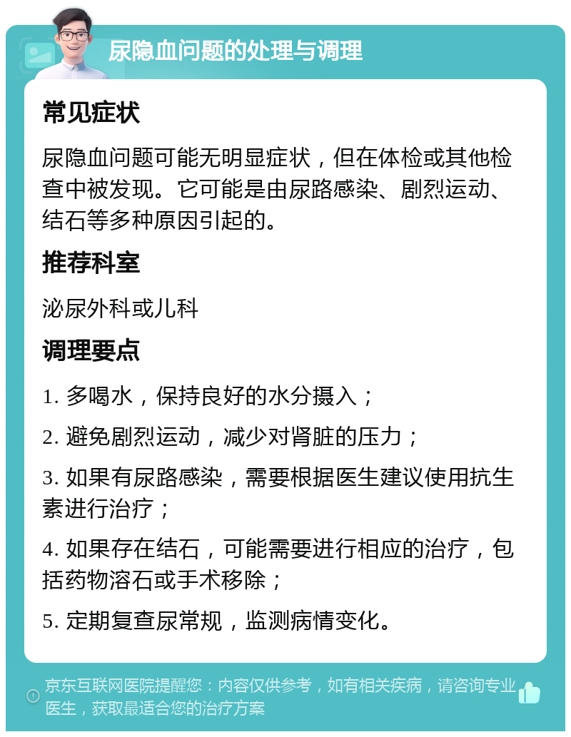 尿隐血问题的处理与调理 常见症状 尿隐血问题可能无明显症状，但在体检或其他检查中被发现。它可能是由尿路感染、剧烈运动、结石等多种原因引起的。 推荐科室 泌尿外科或儿科 调理要点 1. 多喝水，保持良好的水分摄入； 2. 避免剧烈运动，减少对肾脏的压力； 3. 如果有尿路感染，需要根据医生建议使用抗生素进行治疗； 4. 如果存在结石，可能需要进行相应的治疗，包括药物溶石或手术移除； 5. 定期复查尿常规，监测病情变化。