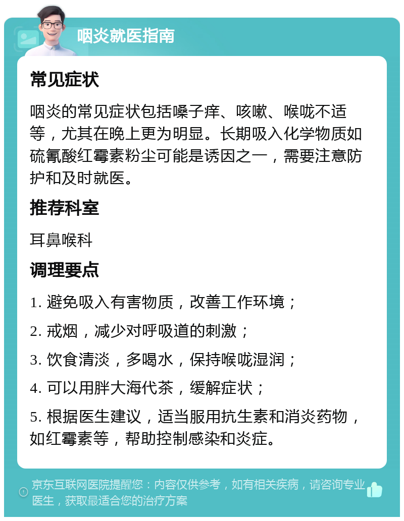 咽炎就医指南 常见症状 咽炎的常见症状包括嗓子痒、咳嗽、喉咙不适等，尤其在晚上更为明显。长期吸入化学物质如硫氰酸红霉素粉尘可能是诱因之一，需要注意防护和及时就医。 推荐科室 耳鼻喉科 调理要点 1. 避免吸入有害物质，改善工作环境； 2. 戒烟，减少对呼吸道的刺激； 3. 饮食清淡，多喝水，保持喉咙湿润； 4. 可以用胖大海代茶，缓解症状； 5. 根据医生建议，适当服用抗生素和消炎药物，如红霉素等，帮助控制感染和炎症。