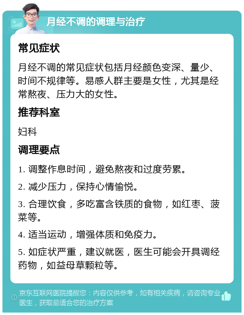 月经不调的调理与治疗 常见症状 月经不调的常见症状包括月经颜色变深、量少、时间不规律等。易感人群主要是女性，尤其是经常熬夜、压力大的女性。 推荐科室 妇科 调理要点 1. 调整作息时间，避免熬夜和过度劳累。 2. 减少压力，保持心情愉悦。 3. 合理饮食，多吃富含铁质的食物，如红枣、菠菜等。 4. 适当运动，增强体质和免疫力。 5. 如症状严重，建议就医，医生可能会开具调经药物，如益母草颗粒等。