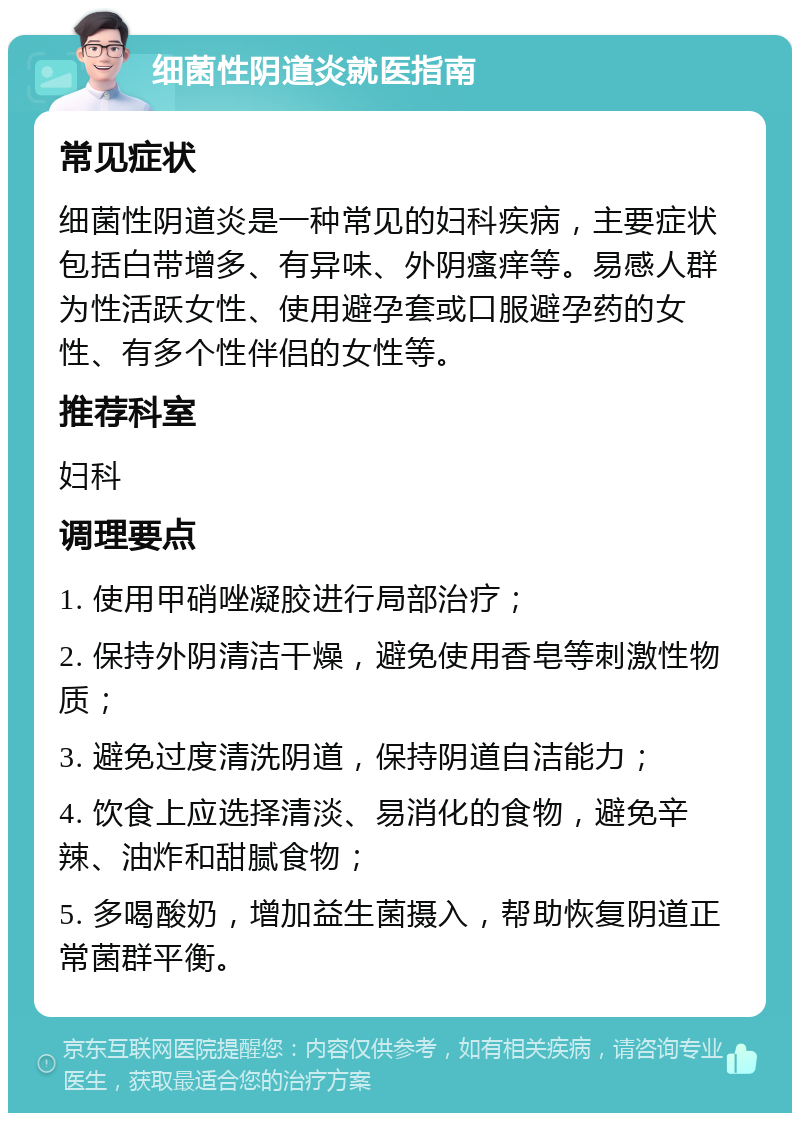 细菌性阴道炎就医指南 常见症状 细菌性阴道炎是一种常见的妇科疾病，主要症状包括白带增多、有异味、外阴瘙痒等。易感人群为性活跃女性、使用避孕套或口服避孕药的女性、有多个性伴侣的女性等。 推荐科室 妇科 调理要点 1. 使用甲硝唑凝胶进行局部治疗； 2. 保持外阴清洁干燥，避免使用香皂等刺激性物质； 3. 避免过度清洗阴道，保持阴道自洁能力； 4. 饮食上应选择清淡、易消化的食物，避免辛辣、油炸和甜腻食物； 5. 多喝酸奶，增加益生菌摄入，帮助恢复阴道正常菌群平衡。