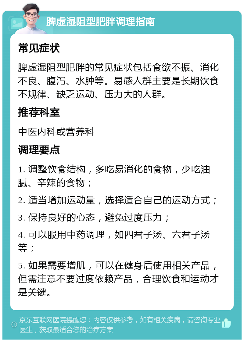 脾虚湿阻型肥胖调理指南 常见症状 脾虚湿阻型肥胖的常见症状包括食欲不振、消化不良、腹泻、水肿等。易感人群主要是长期饮食不规律、缺乏运动、压力大的人群。 推荐科室 中医内科或营养科 调理要点 1. 调整饮食结构，多吃易消化的食物，少吃油腻、辛辣的食物； 2. 适当增加运动量，选择适合自己的运动方式； 3. 保持良好的心态，避免过度压力； 4. 可以服用中药调理，如四君子汤、六君子汤等； 5. 如果需要增肌，可以在健身后使用相关产品，但需注意不要过度依赖产品，合理饮食和运动才是关键。