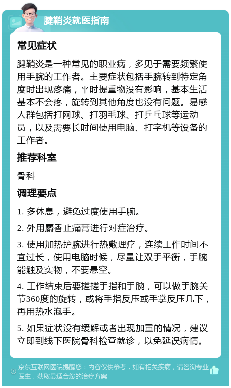 腱鞘炎就医指南 常见症状 腱鞘炎是一种常见的职业病，多见于需要频繁使用手腕的工作者。主要症状包括手腕转到特定角度时出现疼痛，平时提重物没有影响，基本生活基本不会疼，旋转到其他角度也没有问题。易感人群包括打网球、打羽毛球、打乒乓球等运动员，以及需要长时间使用电脑、打字机等设备的工作者。 推荐科室 骨科 调理要点 1. 多休息，避免过度使用手腕。 2. 外用麝香止痛膏进行对症治疗。 3. 使用加热护腕进行热敷理疗，连续工作时间不宜过长，使用电脑时候，尽量让双手平衡，手腕能触及实物，不要悬空。 4. 工作结束后要搓搓手指和手腕，可以做手腕关节360度的旋转，或将手指反压或手掌反压几下，再用热水泡手。 5. 如果症状没有缓解或者出现加重的情况，建议立即到线下医院骨科检查就诊，以免延误病情。